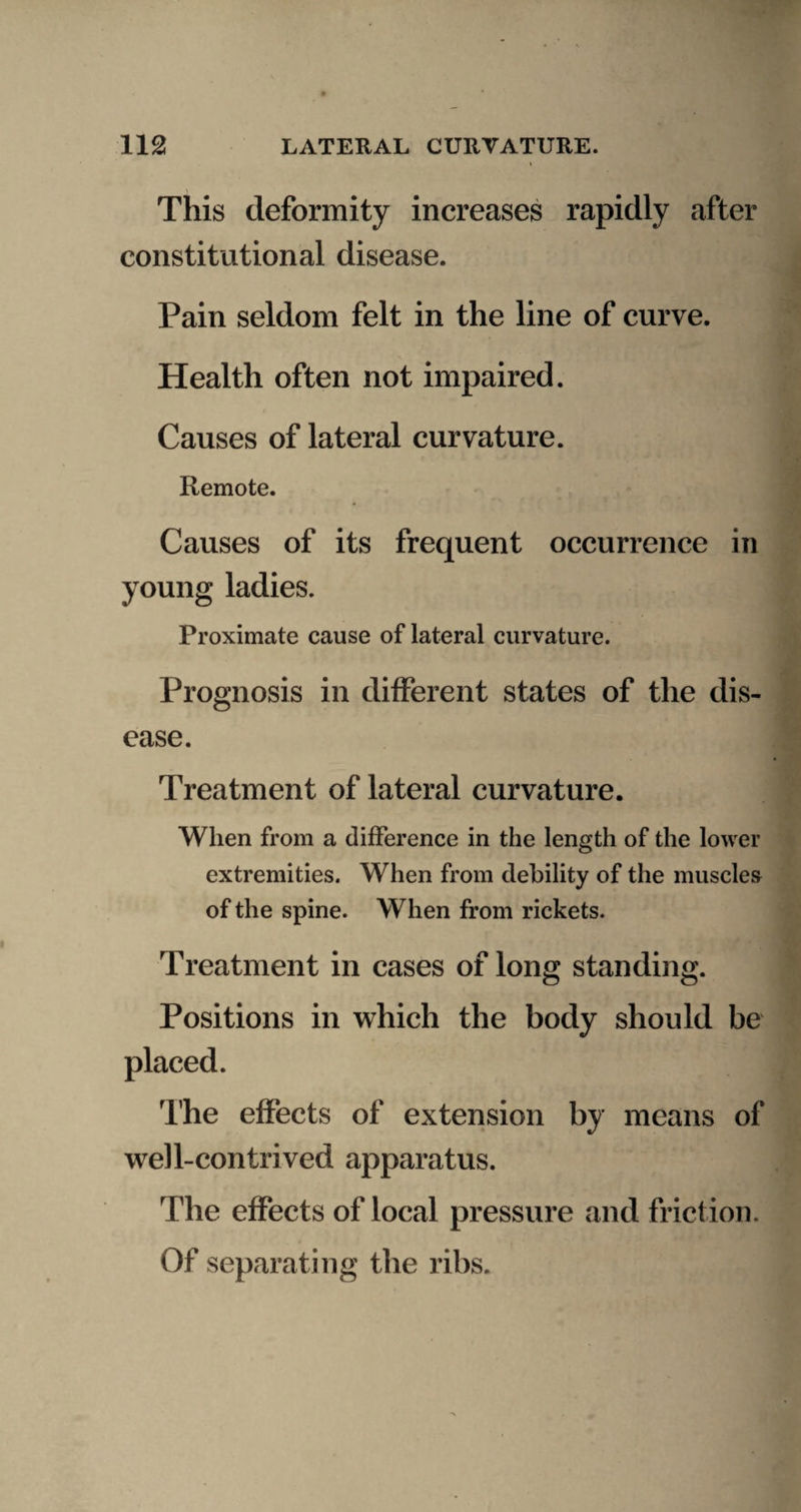 This deformity increases rapidly after constitutional disease. Pain seldom felt in the line of curve. Health often not impaired. Causes of lateral curvature. Remote. Causes of its frequent occurrence in young ladies. Proximate cause of lateral curvature. Prognosis in different states of the dis¬ ease. Treatment of lateral curvature. When from a difference in the length of the lower extremities. When from debility of the muscles of the spine. When from rickets. Treatment in cases of long standing. Positions in which the body should be placed. The effects of extension by means of well-contrived apparatus. The effects of local pressure and friction. Of separating the ribs.