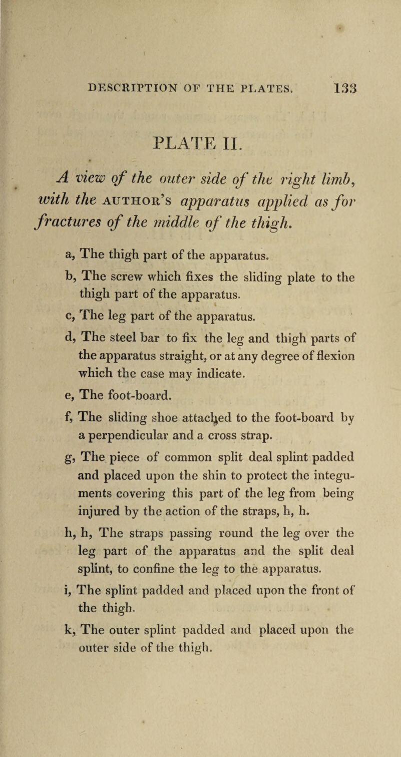 PLATE II. A view of the outer side of the right limb^ with the author’s apparatus applied as for fractures of the middle of the thigh, a, The thigh part of the apparatus. b, The screw which fixes the sliding plate to the thigh part of the apparatus. c, The leg part of the apparatus. d, The steel bar to fix the leg and thigh parts of the apparatus straight, or at any degree of flexion which the case may indicate. e, The foot-board. f, The sliding shoe attacljed to the foot-board by a perpendicular and a cross strap. g, The piece of common split deal splint padded and placed upon the shin to protect the integu¬ ments covering this part of the leg from being injured by the action of the straps, h, h. h, h, The straps passing round the leg over the leg part of the apparatus and the split deal splint, to confine the leg to the apparatus. i, The splint padded and placed upon the front of the thigh. k, The outer splint padded and placed upon the outer side of the thigh.