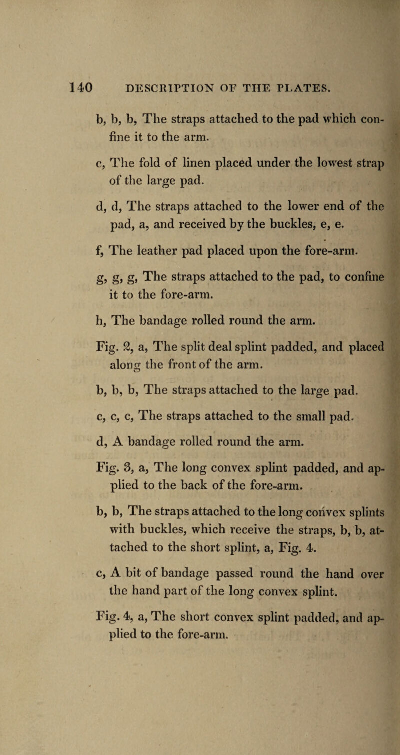 b, b, b, The straps attached to the pad which con¬ fine it to the arm. c, The fold of linen placed under the lowest strap of the large pad. d, d, The straps attached to the lower end of the pad, a, and received by the buckles, e, e. f, The leather pad placed upon the fore-arm. g, g, g. The straps attached to the pad, to confine it to the fore-arm. h, The bandage rolled round the arm. Fig. 2, a, The split deal splint padded, and placed along the front of the arm. b, b, b. The straps attached to the large pad. c, c, c. The straps attached to the small pad. d, A bandage rolled round the arm. Fig. 3, a, The long convex splint padded, and ap¬ plied to the back of the fore-arm. b, b, The straps attached to the long convex splints with buckles, which receive the straps, b, b, at¬ tached to the short splint, a. Fig. 4. c, A bit of bandage passed round the hand over the hand part of the long convex splint. Fig. 4, a. The short convex splint padded, and ap¬ plied to the fore-arm.