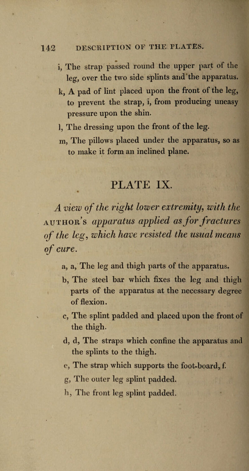 i, The strap passed round the upper part of the leg, over the two side splints and'the apparatus. k, A pad of lint placed upon the front of the leg, to prevent the strap, i, from producing uneasy pressure upon the shin. l, The dressing upon the front of the leg. m, The pillows placed under the apparatus, so as to make it form an inclined plane. PLATE IX. A view of the right longer extremity, with the author’s apparatus applied as for fractures of the leg, which have resisted the usual means of cure, a, a, The leg and thigh parts of the apparatus. b, The steel bar which fixes the leg and thigh , parts of the apparatus at the necessary degree of flexion. c, The splint padded and placed upon the front of the thigh. d, d, The straps which confine the apparatus and the splints to the thigh. c, The strap which supports the foot-board, f g, The outer leg splint padded. h, The front leg splint padded.