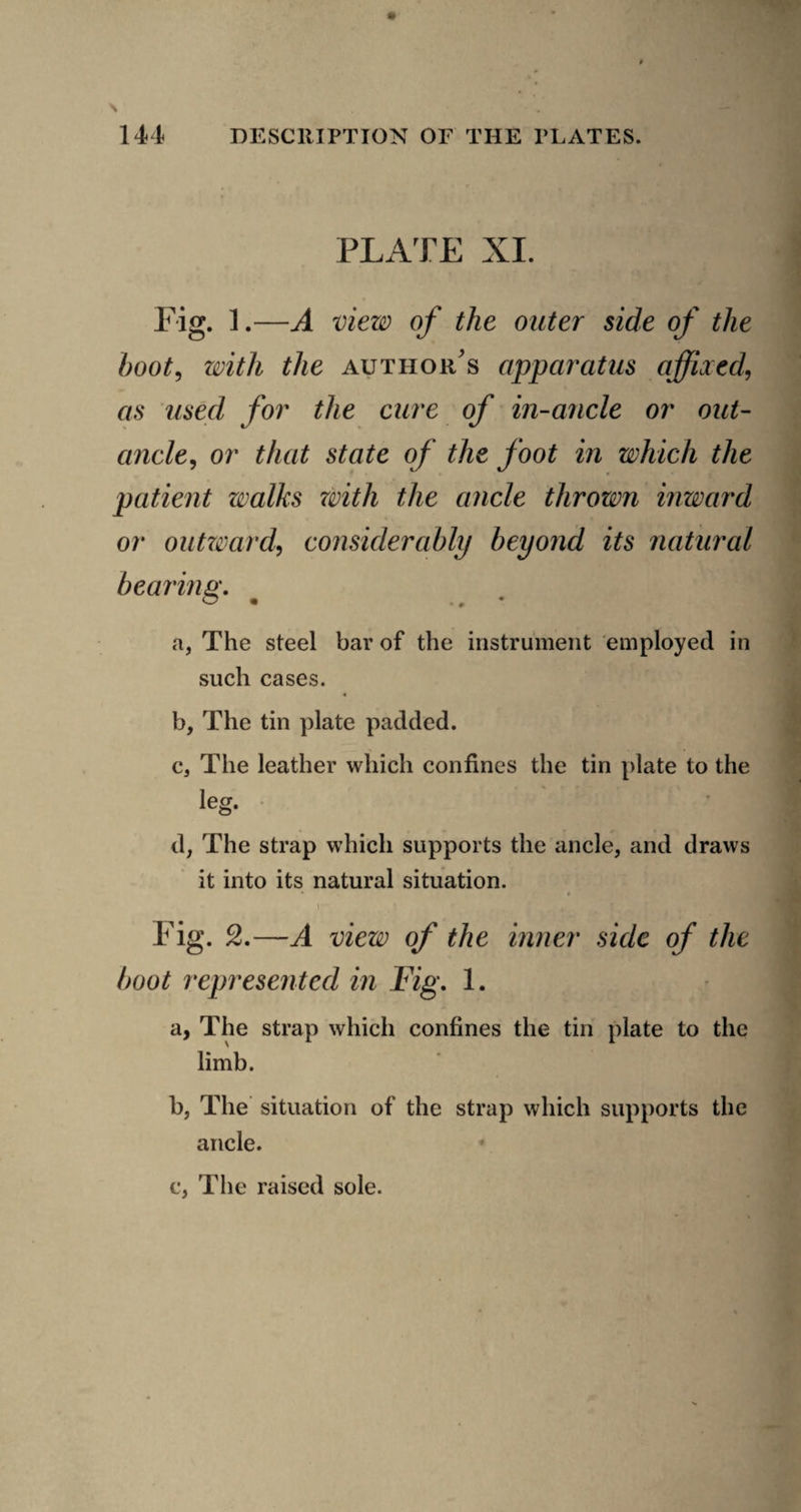 PLATE XI. Fig. 1.—A view of the outer side of the hoot^ with the author's apparatus affixed, as used for the cure of in-ancle or out- ancle, or that state of the foot in which the patient walks with the ancle thrown inward or oiitzmrd, considerably beyond its natural bearing, a, The steel bar of the instrument employed in such cases. b, The tin plate padded. c, The leather which confines the tin [)late to the leg. d, The strap which supports the ancle, and draws it into its natural situation. « Fig. 2.—A view of the inner side of the boot represented in Fig, 1. a, The strap which confines the tin plate to the limb. b, The situation of the strap which supports the c, The raised sole.