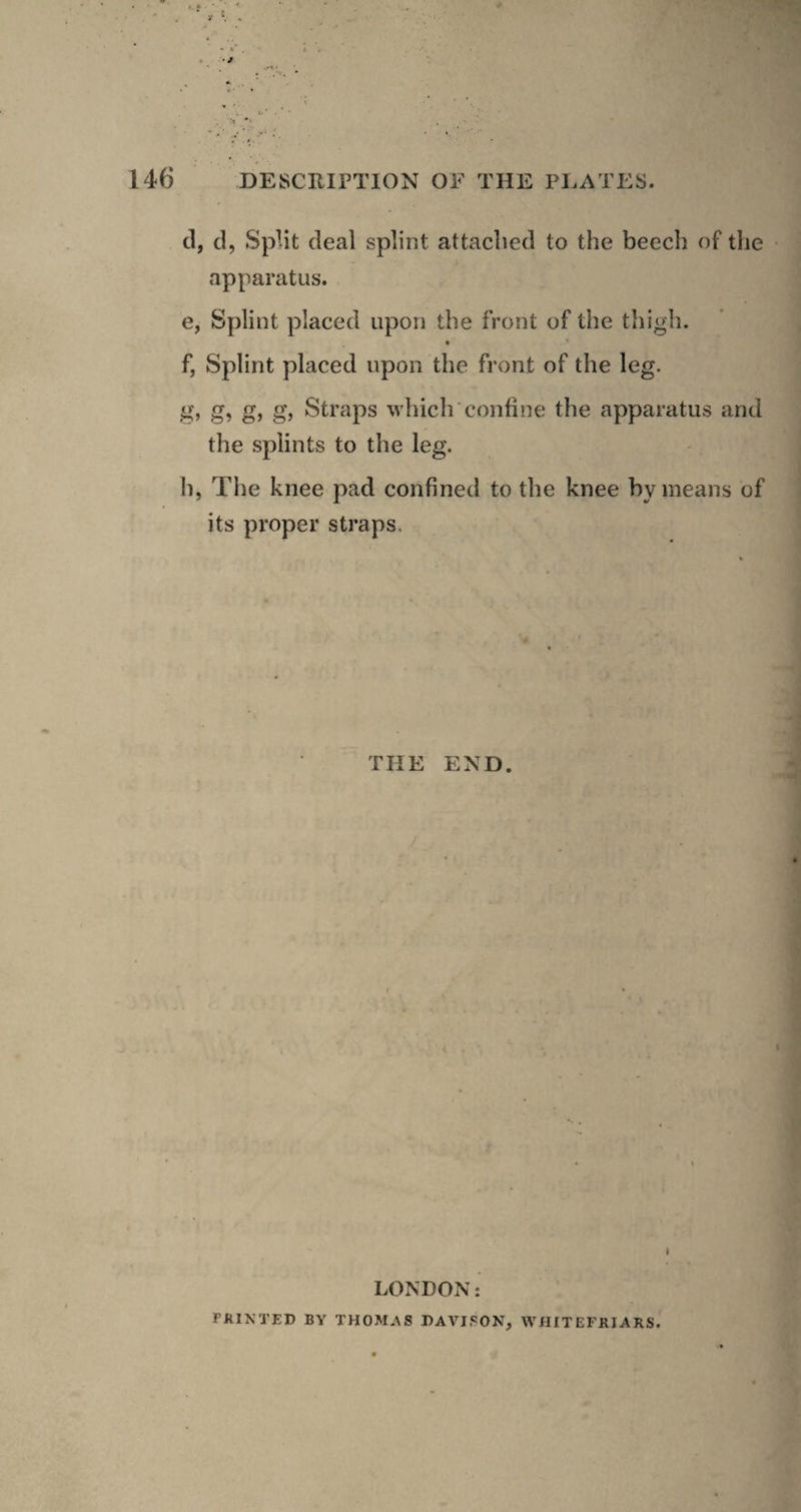 cl, cl, Split deal splint attached to the beech of the ' apparatus. e, Splint placed upon the front of the thigh. « f, Splint placed upon the front of the leg. g, g, g, g, Straps which'confine the apparatus and the splints to the leg. h, The knee pad confined to the knee by means of its proper straps. THE END. I LONDON: PKINTED BY THOMAS DAVISON, WHITEFKIARS.