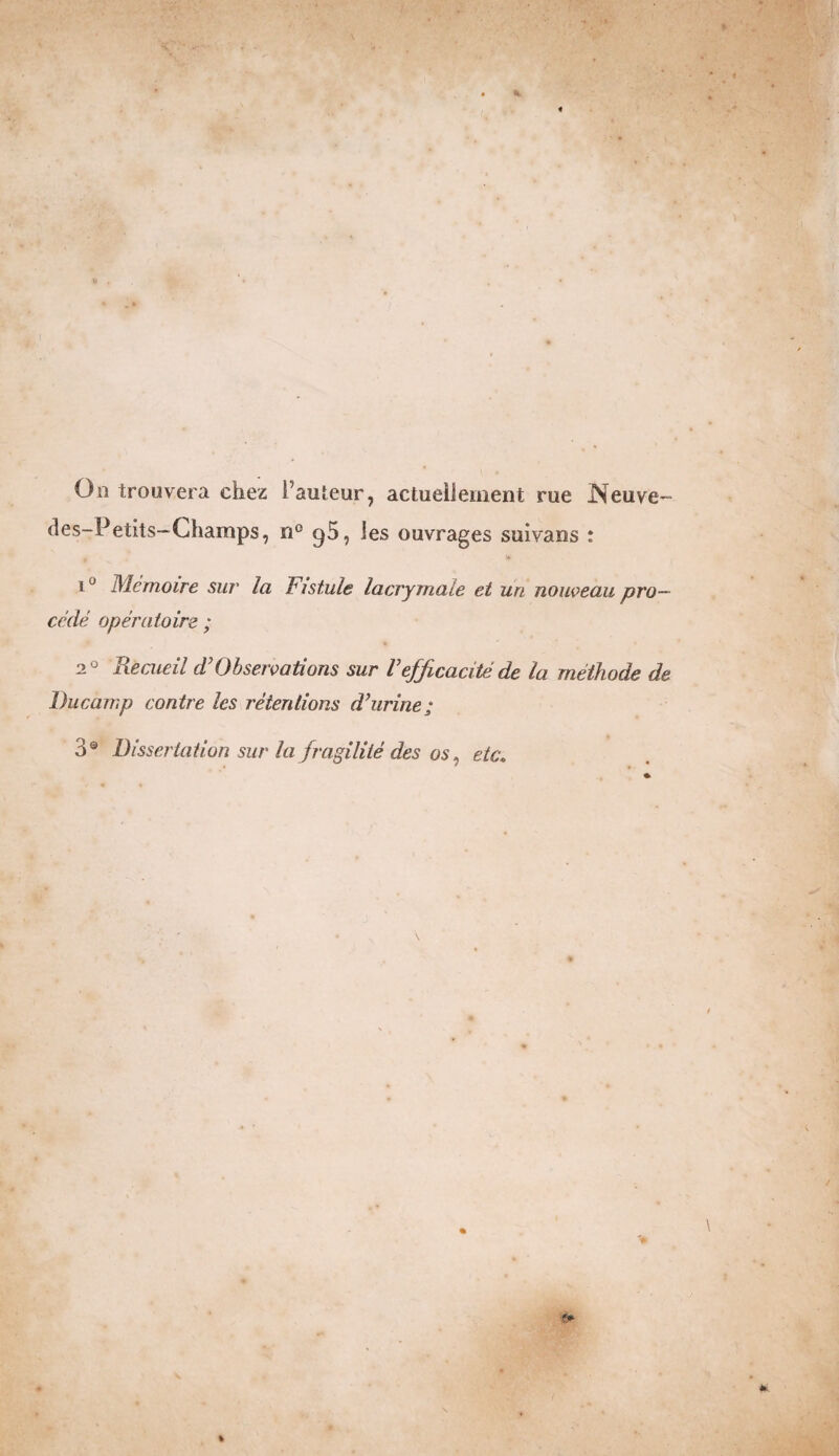 On trouvera chez l’auteur, actuellement rue Neuve- des-Petits-Champs, n° ^5, les ouvrages suivans : 1J Mémoire sur la Fistule lacrymale et un nouveau pro¬ cédé opératoire ; 20 Recueil d'Observations sur Vefficacité de la méthode de Ducamp contre les rétentions d'urine; 3® Dissertation sur la fragilité des os, etc.