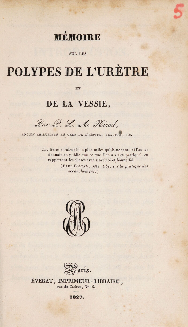 SUR LES POLYPES DE L’URÈTRE ET DE LA VESSIE, Æfttr & <sé. Mt co J, ANCIEN CHIRURGIEN EN CHEF DE L’HÔPITAL BEAUJof^, etc. Les livres seraient Lien plus utiles qu’ils ne sont, si l’on ne donnait au public que ce que l’on a vu et pratiqué , en rapportant les choses avec sincérité et bonne foi. (Paul Portal , 1685 , Obs. sur la pratique des accouchemens. ) ÉVERAT, IMPRIMEUR-LIBRAIRE , rue du Cadran, N° 16. 1827.