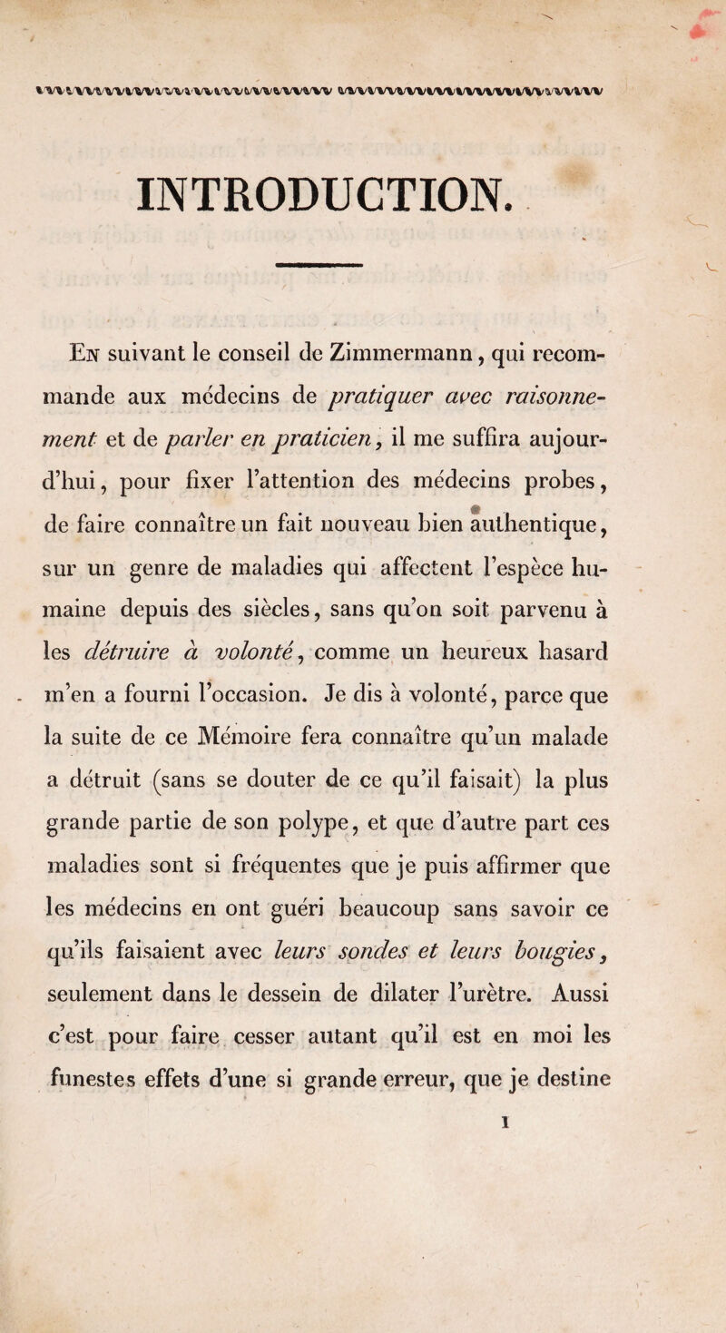 wvvvwii/wvvkmi'vvwvwwv» mivvvvvvmiivvvviivvvvvvvvv INTRODUCTION. En suivant le conseil de Zimmermann, qui recom¬ mande aux médecins de pratiquer avec raisonne¬ ment et de parler en praticien, il me suffira aujour¬ d’hui , pour fixer l’attention des médecins probes, de faire connaître un fait nouveau bien authentique, sur un genre de maladies qui affectent l’espèce hu¬ maine depuis des siècles, sans qu’on soit parvenu à les détruire à volonté, comme un heureux hasard m’en a fourni l’occasion. Je dis à volonté, parce que la suite de ce Mémoire fera connaître qu’un malade a détruit (sans se douter de ce qu’il faisait) la plus grande partie de son polype, et que d’autre part ces maladies sont si fréquentes que je puis affirmer que les médecins en ont guéri beaucoup sans savoir ce qu’ils faisaient avec leurs sondes et leurs bougies, seulement dans le dessein de dilater l’urètre. Aussi c’est pour faire cesser autant qu’il est en moi les funestes effets d’une si grande erreur, que je destine