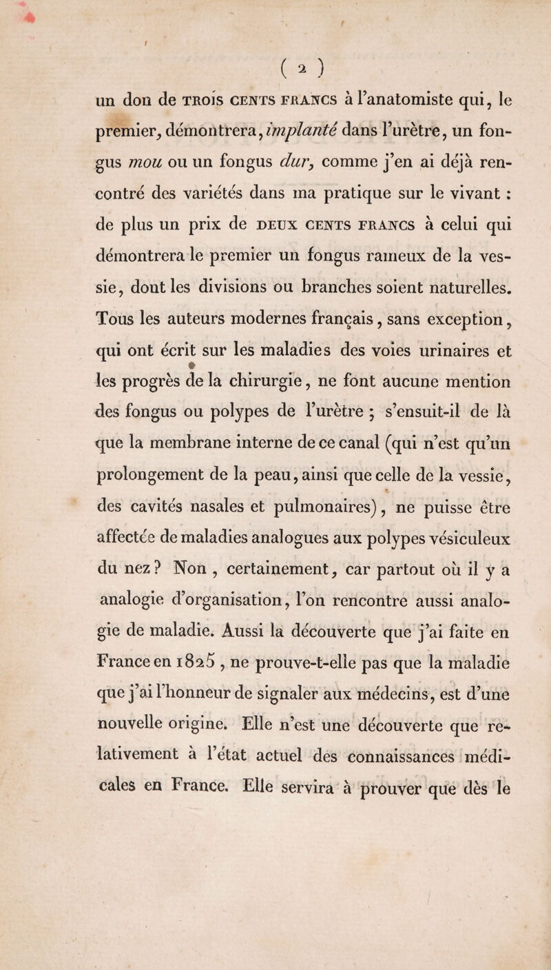 I ( - ) un don de trois cents francs à l’anatomiste qui, le premier, démontrera,implanté dans l’urètre, un fon- gus mou ou un fongus dur, comme j’en ai déjà ren¬ contré des variétés dans ma pratique sur le vivant : de plus un prix de deux cents francs à celui qui démontrera le premier un fongus rameux de la ves- » sie, dont les divisions ou branches soient naturelles. Tous les auteurs modernes français, sans exception, qui ont écrit sur les maladies des voies urinaires et les progrès de la chirurgie, ne font aucune mention des fongus ou polypes de l’urètre ; s’ensuit-il de là que la membrane interne de ce canal (qui n’est qu’un prolongement de la peau, ainsi que celle de la vessie, des cavités nasales et pulmonaires), ne puisse être affectée de maladies analogues aux polypes vésiculeux du nez? Non , certainement, car partout ou il y a analogie d’organisation, l’on rencontre aussi analo¬ gie de maladie. Aussi la découverte que j’ai faite en France en i8a5 , ne prouve-t-elle pas que la maladie que j’ai 1 honneur de signaler aux médecins, est d’une nouvelle origine. Elle n’est une découverte que re¬ lativement à l’état actuel des connaissances médi¬ cales en France. Elle servira à prouver que dès le