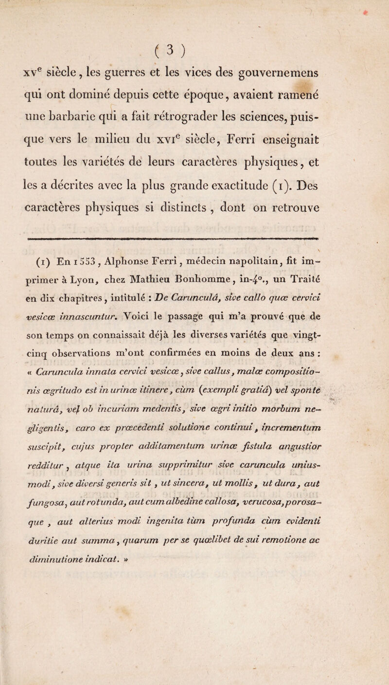 xve siècle, les guerres et les vices des gouvernemens qui ont dominé depuis cette époque, avaient ramené une barbarie qui a fait rétrograder les sciences, puis¬ que vers le milieu du xvie siècle, Ferri enseignait toutes les variétés de leurs caractères physiques, et les a décrites avec la plus grande exactitude (i). Des caractères physiques si distincts , dont on retrouve (i) En i 553 , Alphonse Ferri, médecin napolitain, fit im¬ primer à Lyon, chez Mathieu Bonhomme, in-4°., un Traité en dix chapitres, intitulé : De Carunculâ, sive callo quœ cervici vesicœ innascuntur. Voici le passage qui m’a prouvé que de son temps on connaissait déjà les diverses variétés que vingt- cinq observations m’ont confirmées en moins de deux ans : « Caruncula innata cervici vesicœ, sive callus, malœ compositio¬ ns œgritudo est in urinœ itinere, cùm (exempli gratiâ) vel spotite naturâ, vej, ob incuriam medentis, sive œgri initio morbum ne- gligentis, caro ex prœcedenti solutione continui, incrementum suscipit, cujus propter additamentum urinœ fistula angustior redditur , atque ita urina supprimitur sive caruncula unius- modi , sive diversi generis sit , ut sincera, ut mollis, ut dura, aut fungosa, autrotunda, aut cumalbedine callo sa, verucosa,porosa- que , aut alterius modi ingenita tùm profunda cùm cvidcnti duritie aut summa, quarum per se quœlibet de sui remotione ac dirriinutione indicat. »