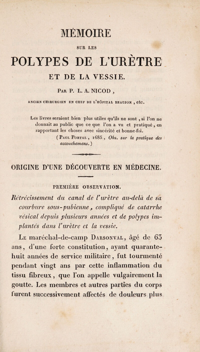 MÉMOIRE SUR LES POLYPES DE L'URÈTRE ET DE LA VESSIE. Par P. L. A. NICOD , ANCIEN CHIRURGIEN EN CHEF DE l’hÔPITAL BEAUJON , etc. Les livres seraient bien plus utiles qu’ils ne sont , si l’on ne donnait au public que ce que l’on a vu et pratiqué , en rapportant les choses avec sincérité et bonne-foi. ( Paul Portal , i685 , Obs. sur la pratique des ) accouchemens. ) ■ ■ —— ■■ ORIGINE D’UNE DÉCOUVERTE EN MÉDECINE. PREMIÈRE OBSERVATION. Rétrécissement du canal de 1* urètre au-delà de sa courbure sous-pubienne ^ compliqué de catdrrhe vésical depuis plusieurs années et de polypes im¬ plantés dans l’urètre et la vessie. Le maréchal-de-camp Darsonval, âgé de 63 ans, d’une forte constitution, ayant quarante- huit années de service militaire, fut tourmenté pendant vingt ans par cette inflammation du tissu fibreux, que l’on appelle vulgairement la goutte. Les membres et autres parties du corps furent successivement affectés de douleurs plus