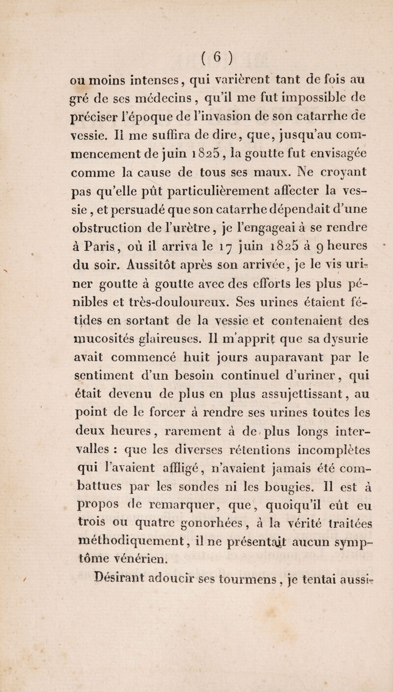 ou moins intenses, qui varièrent tant de fois au gré de ses médecins, qu’il me fut impossible de préciser l’époque de l’invasion de son catarrhe de vessie. Il me suffira de dire, que, jusqu’au com¬ mencement de juin 18s5 , la goutte fut envisagée comme la cause de tous ses maux. Ne croyant pas qu’elle pût particulièrement affecter la ves¬ sie , et persuadé que son catarrhe dépendait d’une obstruction de l’urètre, je l’engageai à se rendre à Paris , où il arriva le 17 juin i8s5 à 9 heures du soir. Aussitôt après son arrivée, je le vis uri¬ ner goutte à goutte avec des efforts les plus pé¬ nibles et très-douloureux. Ses urines étaient fé¬ tides en sortant de la vessie et contenaient des mucosités glaireuses. Il m’apprit que sa dysurie avait commencé huit jours auparavant par le sentiment d’un besoin continuel d’uriner, qui était devenu de plus en plus assujettissant, au point de le forcer à rendre ses urines toutes les deux heures, rarement à de plus longs inter¬ valles : que les diverses rétentions incomplètes qui l’avaient affligé, n’avaient jamais été com¬ battues par les sondes ni les bougies. Il est à propos de remarquer, que, quoiqu’il eût eu trois ou quatre gonorhées, à la vérité traitées méthodiquement, il ne présentait aucun symp¬ tôme vénérien. Désirant adoucir ses tourmens, je tentai aussi-