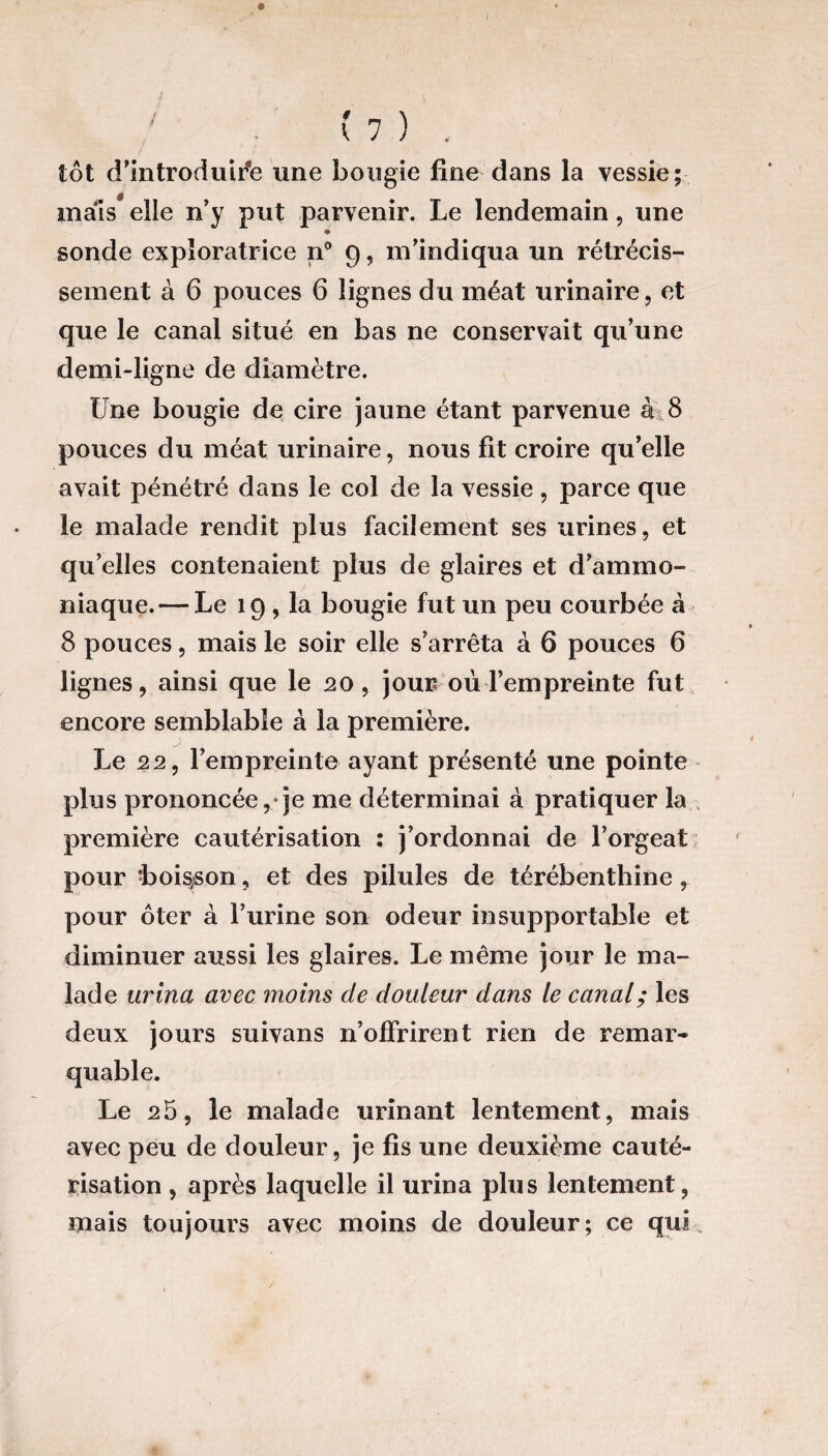 (7) . tôt d’introduire une bougie fine dans la vessie; mais* elle n’y put parvenir. Le lendemain, une ♦ sonde exploratrice n° 9, m’indiqua un rétrécis¬ sement à 6 pouces 6 lignes du méat urinaire, et que le canal situé en bas ne conservait qu’une demi-ligne de diamètre. Une bougie de cire jaune étant parvenue àt8 pouces du méat urinaire, nous fit croire qu’elle avait pénétré dans le col de la vessie , parce que le malade rendit plus facilement ses urines, et qu’elles contenaient plus de glaires et d’ammo¬ niaque.— Le 19 , la bougie fut un peu courbée à 8 pouces, mais le soir elle s’arrêta à 6 pouces 6 lignes, ainsi que le 20, jour où l’empreinte fut encore semblable à la première. Le 22, l’empreinte ayant présenté une pointe plus prononcée,*je me déterminai à pratiquer la première cautérisation : j’ordonnai de l’orgeat; pour -boisson, et des pilules de térébenthine, pour ôter à l’urine son odeur insupportable et diminuer aussi les glaires. Le même jour le ma¬ lade urina avec moins de douleur dans le canal; les deux jours suivans n’offrirent rien de remar¬ quable. Le 25, le malade urinant lentement, mais avec peu de douleur, je fis une deuxième cauté¬ risation , après laquelle il urina plus lentement, mais toujours avec moins de douleur; ce qui