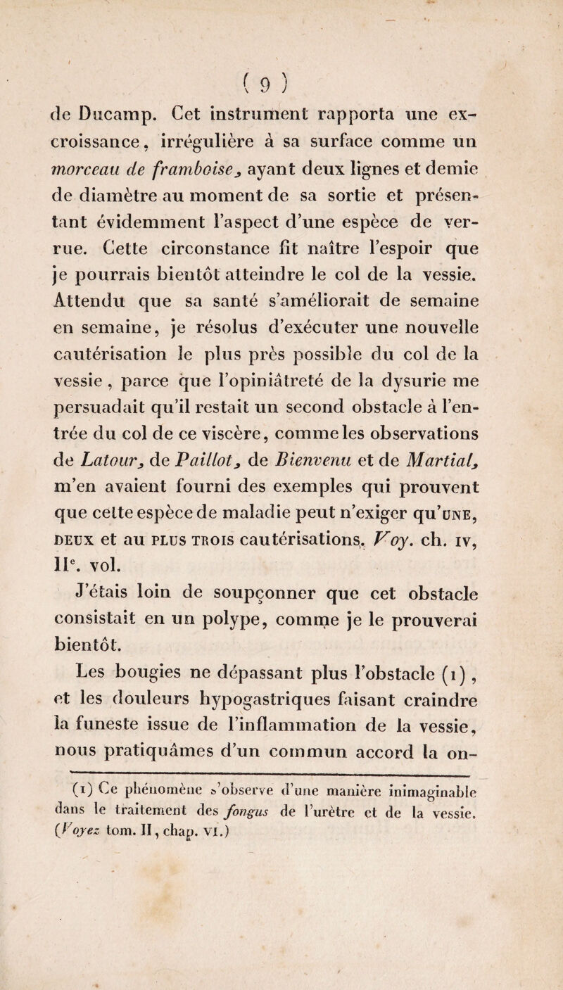 de Ducamp. Cet instrument rapporta une ex¬ croissance. irrégulière à sa surface comme un morceau de framboise^ ayant deux lignes et demie de diamètre au moment de sa sortie et présen¬ tant évidemment l’aspect d’une espèce de ver¬ rue. Cette circonstance lit naître l’espoir que je pourrais bientôt atteindre le col de la vessie. Attendu que sa santé s’améliorait de semaine en semaine, je résolus d’exécuter une nouvelle cautérisation le plus près possible du col de la vessie , parce que l’opiniâtreté de la dysurie me persuadait qu’il restait un second obstacle à l’en¬ trée du col de ce viscère, comme les observations de Latour, de Paillote de Bienvenu et de Martial, m’en avaient fourni des exemples qui prouvent que cette espèce de maladie peut n’exiger qu’üNE, deux et au plus trois cautérisations. Voy. ch. iv, 11e. vol. J étais loin de soupçonner que cet obstacle consistait en un polype, comme je le prouverai bientôt. Les bougies ne dépassant plus l’obstacle (1) , et les douleurs hypogastriques faisant craindre la funeste issue de l’inflammation de la vessie, nous pratiquâmes d’un commun accord la on- (i) Ce phénomène &’observe d une manière inimaginable dans le traitement des fongus de l’urètre et de la vessie. {Voyez tom. II, chap. VI.)
