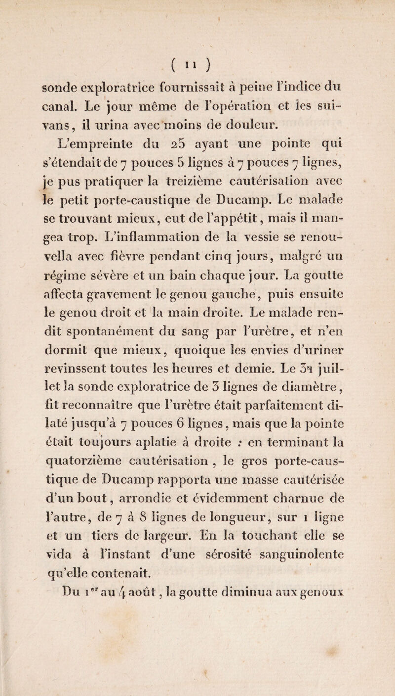 sonde exploratrice fournissait à peine l’indice du canal. Le jour même de l’opération et les sui- vans, il urina avec moins de douleur. L’empreinte du 25 ayant une pointe qui s’étendait de 7 pouces 5 lignes à 7 pouces 7 lignes, je pus pratiquer la treizième cautérisation avec le petit porte-caustique de Ducamp. Le malade se trouvant mieux, eut de l’appétit, mais il man¬ gea trop. L’inflammation de la vessie se renou- vella avec fièvre pendant cinq jours, malgré un régime sévère et un bain chaque jour. La goutte affecta gravement le genou gauche, puis ensuite le genou droit et la main droite. Le malade ren¬ dit spontanément du sang par furètre, et n’en dormit que mieux, quoique les envies d’uriner revinssent toutes les heures et demie. Le 3*1 juil¬ let la sonde exploratrice de 3 lignes de diamètre, fit reconnaître que l’urètre était parfaitement di¬ laté jusqu’à 7 pouces 6 lignes, mais que la pointe était toujours aplatie à droite : en terminant la quatorzième cautérisation , le gros porte-caus¬ tique de Ducamp rapporta une masse cautérisée d’un bout, arrondie et évidemment charnue de l’autre, de 7 à S lignes de longueur, sur 1 ligne et un tiers de largeur. En la touchant elle se vida à l’instant d’une sérosité sanguinolente 1 qu’elle contenait. Du 1er au 4 août, la goutte diminua aux genoux