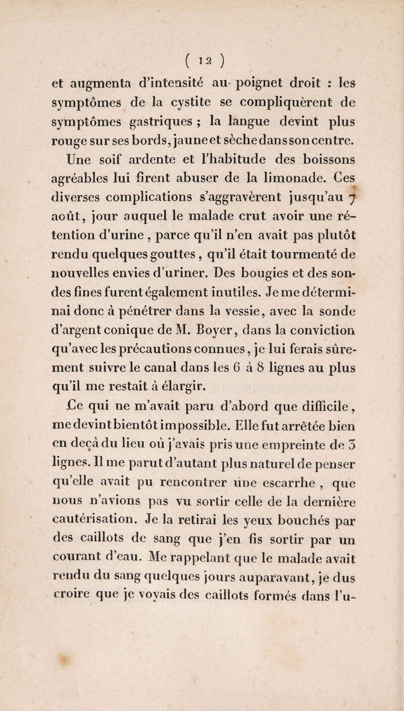 et augmenta d’intensité au poignet droit : les symptômes de la cystite se compliquèrent de symptômes gastriques ; la langue devint plus rouge sur ses bords, jaune et sèche dan s son centre. Une soif ardente et l’habitude des boissons agréables lui firent abuser de la limonade. Ces diverses complications s’aggravèrent jusqu’au 7 août, jour auquel le malade crut avoir une ré¬ tention d’urine , parce qu’il n’en avait pas plutôt rendu quelques gouttes , qu’il était tourmenté de nouvelles envies d’uriner. Des bougies et des son¬ des fines furent également inutiles. Je me détermi¬ nai donc à pénétrer dans la vessie, avec la sonde d’argent conique de M. Boyer, dans la conviction qu’avec les précautions connues, je lui ferais sûre¬ ment suivre le canal dans les 6 à 8 lignes au plus qu’il me restait à élargir. -Ce qui ne m’avait paru d’abord que difficile, me devint bientôt impossible. Elle fut arrêtée bien en deçà du lieu oû j’avais pris une empreinte de 3 lignes. Il me parut d’autant plus naturel de penser qu’elle avait pu rencontrer une escarrhe , que nous n’avions pas vu sortir celle de la dernière cautérisation. Je la retirai les yeux bouchés par des caillots de sang que j’en fis sortir par un courant d’eau. Me rappelant que le malade avait rendu du sang quelques jours auparavant, je dus croire que je voyais des caillots formés dans Eu-