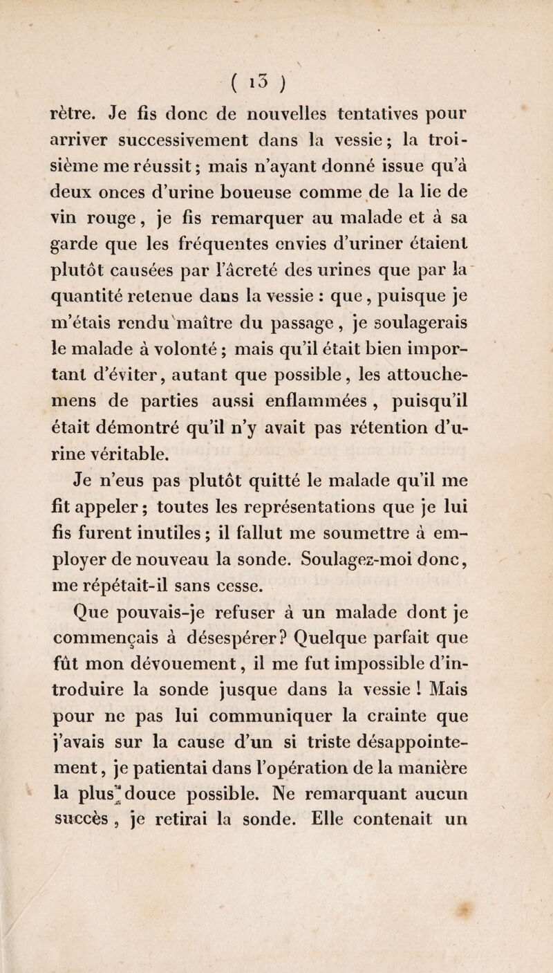 ( >3 ) rètre. Je fis donc de nouvelles tentatives pour arriver successivement dans la vessie; la troi¬ sième me réussit ; mais n’ayant donné issue qu’à deux onces d’urine boueuse comme de la lie de « vin rouge, je fis remarquer au malade et à sa garde que les fréquentes envies d’uriner étaient plutôt causées par l’âcreté des urines que par la quantité retenue dans la vessie : que, puisque je m’étais rendu maître du passage, je soulagerais le malade à volonté ; mais qu’il était bien impor¬ tant d’éviter, autant que possible, les attouche- mens de parties aussi enflammées , puisqu’il était démontré qu’il n’y avait pas rétention d’u¬ rine véritable. Je n’eus pas plutôt quitté le malade qu’il me fit appeler ; toutes les représentations que je lui fis furent inutiles ; il fallut me soumettre à em¬ ployer de nouveau la sonde. Soulagez-moi donc, me répétait-il sans cesse. Que pouvais-je refuser à un malade dont je commençais à désespérer? Quelque parfait que fût mon dévouement, il me fut impossible d’in¬ troduire la sonde jusque dans la vessie l Mais pour ne pas lui communiquer la crainte que j’avais sur la cause d’un si triste désappointe¬ ment , je patientai dans l’opération de la manière la plus' douce possible. Ne remarquant aucun succès , je retirai la sonde. Elle contenait un