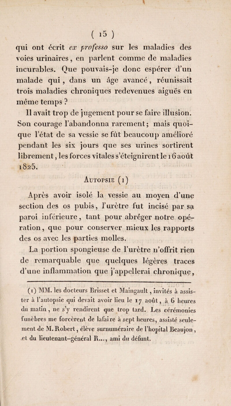 ( >5 ) qui ont écrit ex professa sur les maladies des voies urinaires. en parlent comme de maladies incurables. Que pouvais-je donc espérer d’un malade qui , dans un âge avancé, réunissait trois maladies chroniques redevenues aiguës en même temps ? Il avait trop de jugement pour se faire illusion. Son courage l’abandonna rarement ; mais quoi¬ que l’état de sa vessie se fût beaucoup amélioré pendant les six jours que ses urines sortirent librement, les forces vitales s’éteignirent le 16 août 1825. Autopsie (1) Après avoir isolé la vessie au moyen d’une section des os pubis, l’urètre fut incisé par sa paroi inférieure, tant pour abréger notre opé¬ ration , que pour conserver mieux les rapports des os avec les parties molles, La portion spongieuse de l’urètre 11’ofFrit rien de remarquable que quelques légères traces d’une inflammation que j’appellerai chronique, (1) MM. les docteurs Brisset et Maingault, invités à assis¬ ter à f autopsie qui devait avoir lieu le 17 août, à 6 heures du matin, 11e s’y rendirent que trop tard. Les cérémonies funèbres me forcèrent de lafaire à sept heures, assisté seule¬ ment de M. Robert, élève surnuméraire de l’hôpital Beaujon , et du lieutenant-général R..., ami du défunt.