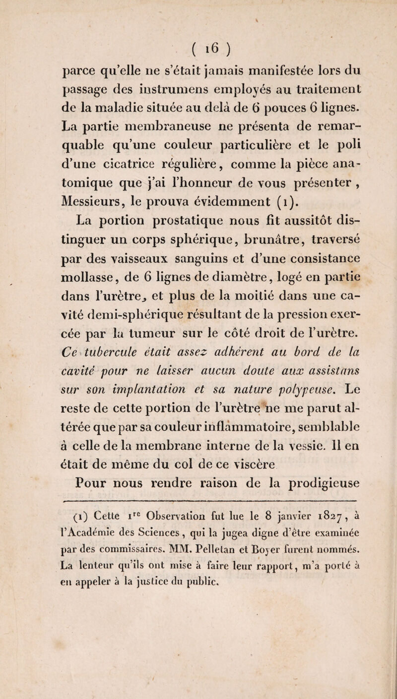 parce qu’elle ne s’était jamais manifestée lors du passage des instrumens employés au traitement de la maladie située au delà de 6 pouces 6 lignes. La partie membraneuse ne présenta de remar¬ quable qu’une couleur particulière et le poli d’une cicatrice régulière, comme la pièce ana- tomique que j’ai l’honneur de vous présenter , Messieurs, le prouva évidemment (1). La portion prostatique nous fit aussitôt dis¬ tinguer un corps sphérique, brunâtre, traversé par des vaisseaux sanguins et d’une consistance mollasse, de 6 lignes de diamètre, logé en partie dans l’urètre., et plus de la moitié dans une ca¬ vité demi-sphérique résultant de la pression exer¬ cée par la tumeur sur le côté droit de l’urètre. Ce tubercule était assez adhérent au bord de la cavité pour ne laisser aucun doute aux assistons sur son implantation et sa nature polypeuse. Le reste de cette portion de l’urètre ne me parut al¬ térée que par sa couleur inflammatoire, semblable à celle de la membrane interne de la vessie. 11 en était de même du col de ce viscère Pour nous rendre raison de la prodigieuse (i) Cette irc Observation fut lue le 8 janvier 1827, à l’Académie des Sciences, qui la jugea digne d’être examinée par des commissaires. MM. Pelletan et Boyer furent nommés. » 1 La lenteur qu’ils ont mise à faire leur rapport, m’a porté à en appeler à la justice du public.