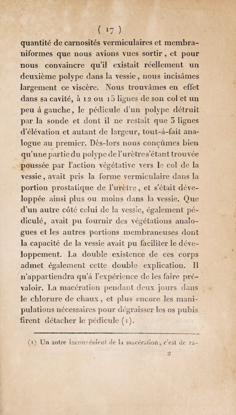 ( >7 ) quantité de carnosités vermiculaires et membra- niformes que nous avions vues sortir , et pour nous convaincre qu’il existait réellement un deuxième polype dans la vessie, nous incisâmes largement ce viscère. Nous trouvâmes en effet dans sa cavité, à 12 ou 15 lignes de son col et un peu à gauche, le pédicule d’un polype détruit par la sonde et dont il ne restait que 3 lignes d’élévation et autant de largeur, tout-à-fait ana¬ logue au premier. Dès-lors nous conçûmes bien qu’une partie du polype de F urètre s’étant trouvée poussée par l’action végétative vers le col de la vessie, avait pris la forme vermiculaire dans la portion prostatique de l’urètre, et s’était déve¬ loppée ainsi plus ou moins dans la vessie. Que d’un autre côté celui de la vessie, également pé- diculé, avait pu fournir des végétations analo¬ gues et les autres portions membraneuses dont la capacité de la vessie avait pu faciliter le déve¬ loppement. La double existence de ces corps admet également cette double explication, il n’appartiendra qu’à l’expérience fie les faire pré¬ valoir. La macération pendant deux jours dans le chlorure de chaux, et plus encore les mani¬ pulations nécessaires pour dégraisser les os pubis firent détacher le pédicule (i). (ï) Un antre inconvénient de la macération, c7est de ra-