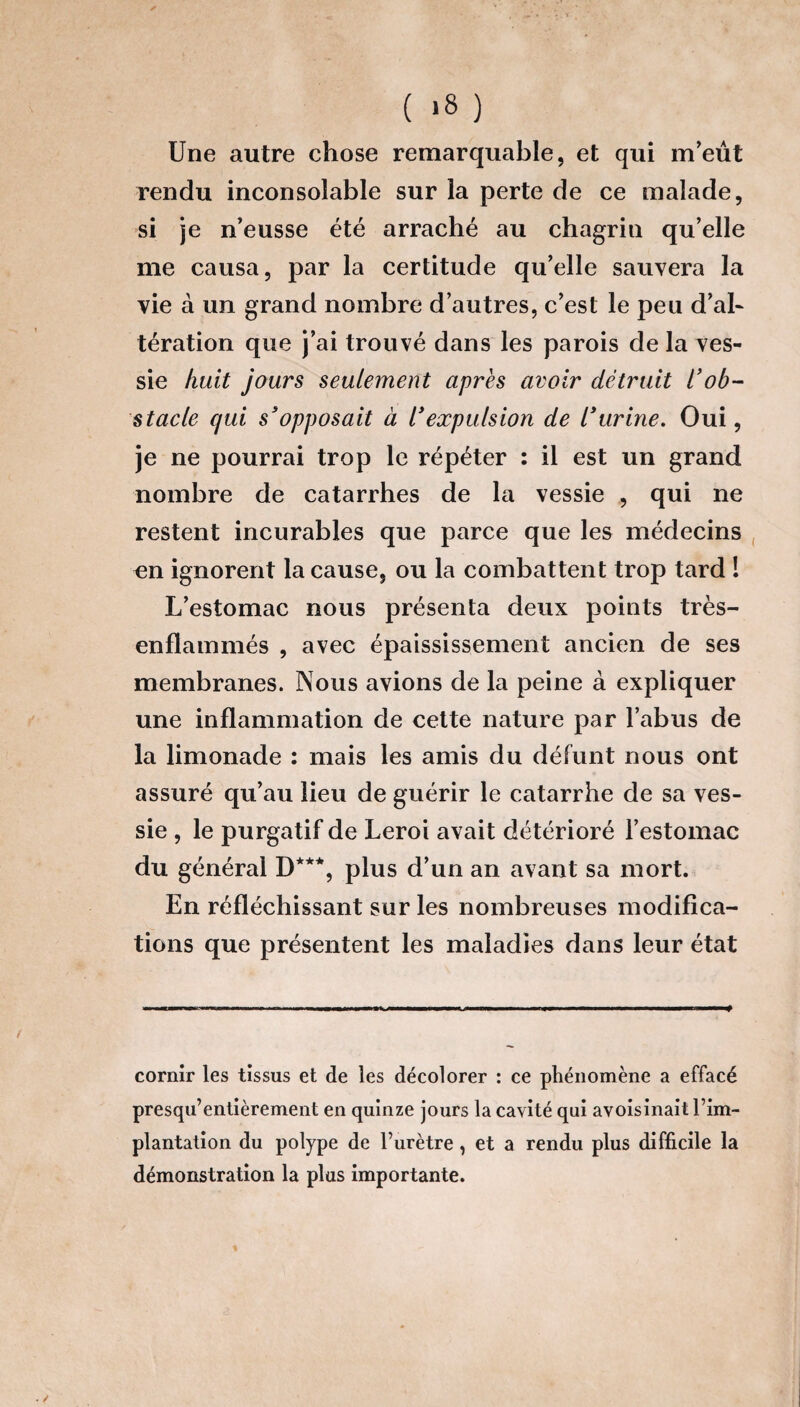 ( *8 ) Une autre chose remarquable, et qui m’eût rendu inconsolable sur la perte de ce malade, si je n’eusse été arraché au chagrin qu’elle me causa, par la certitude qu’elle sauvera la vie à un grand nombre d’autres, c’est le peu d’al¬ tération que j’ai trouvé dans les parois de la ves¬ sie huit jours seulement après avoir détruit l'ob¬ stacle qui s'opposait à l’expulsion de l’urine. Oui, je ne pourrai trop le répéter : il est un grand nombre de catarrhes de la vessie , qui ne restent incurables que parce que les médecins en ignorent la cause, ou la combattent trop tard 1 L’estomac nous présenta deux points très- enflammés , avec épaississement ancien de ses membranes. Nous avions de la peine à expliquer une inflammation de cette nature par l’abus de la limonade : mais les amis du défunt nous ont assuré qu’au lieu de guérir le catarrhe de sa ves¬ sie , le purgatif de Leroi avait détérioré l’estomac du général D***, plus d’un an avant sa mort. En réfléchissant sur les nombreuses modifica¬ tions que présentent les maladies dans leur état cornir les tissus et de les décolorer : ce phénomène a effacé presqu’entièrement en quinze jours la cavité qui avoisinait l’im¬ plantation du polype de l’urètre , et a rendu plus difficile la démonstration la plus importante.