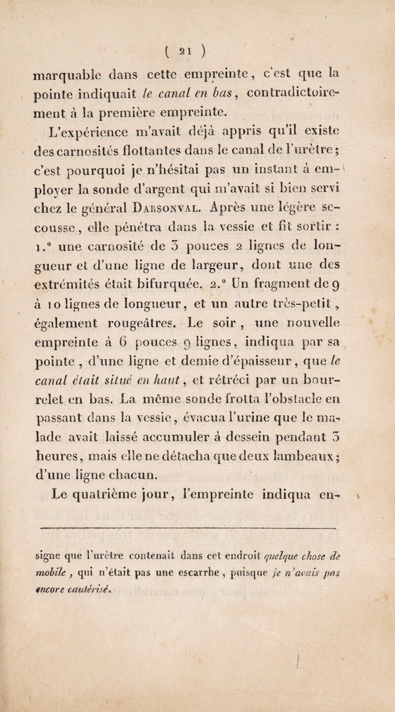 marquable dans cette empreinte, c’est que la pointe indiquait le canal en bas, contradictoire ment à la première empreinte. L’expérience m’avait déjà appris qu’il existe des carnosilés flottantes dans îe canal de 1 uretre; c’est pourquoi je n’hésitai pas un instant à era-' ployer la sonde d’argent qui m’avait si bien servi chez le général Darsonval. Après une légère se¬ cousse , elle pénétra dans la vessie et fit sortir : i.° une carnosité de 3 pouces 2 lignes de lon¬ gueur et d’une ligne de largeur, dont une des extrémités était bifurquée. 2.0 Un fragment de 9 à 10 lignes de longueur, et un autre très-petit ,, également rougeâtres. Le soir , une nouvelle empreinte à 6 pouces 9 lignes, indiqua par sa pointe , d’une ligne et demie d’épaisseur, que le canal était situé en haut, et rétréci par un bour¬ relet en bas. La même sonde frotta l’obstacle en passant dans la vessie, évacua l’urine que le ma¬ lade avait laissé accumuler à dessein pendant 5 heures, mais elle ne détacha que deux lambeaux ; d’une ligne chacun. Le quatrième jour, l’empreinte indiqua en- signe que lurètre contenait dans cet endroit quelque chose de mobile , qui if était pas une escarrhe , puisque je n’avais pas encore cautérisé.