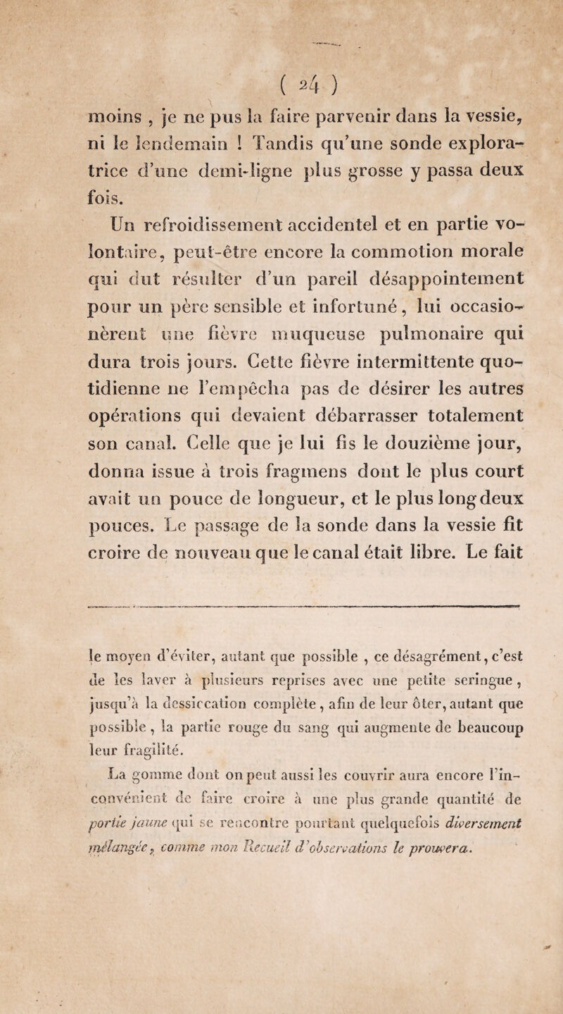 moins , je ne pus la faire parvenir dans la vessie, ni le lendemain ! Tandis qu’une sonde explora¬ trice d’une demi-ligne plus grosse y passa deux fois. Un refroidissement accidentel et en partie vo¬ lontaire, peut-être encore la commotion morale qui dut résulter d’un pareil désappointement pour un père sensible et infortuné, lui occasio- nèrent une fièvre muqueuse pulmonaire qui dura trois jours. Cette fièvre intermittente quo¬ tidienne ne l’empêcha pas de désirer les autres opérations qui devaient débarrasser totalement son canal. Celle que je lui fis le douzième jour, donna issue à trois fragmens dont le plus court avai t un pouce de longueur, et le plus long deux pouces. Le passage de la sonde dans la vessie fit croire de nouveau que le canal était libre. Le fait le moyen d’éviter, autant que possible , ce désagrément, c’est de les laver à plusieurs reprises avec une petite seringue , jusqu’à la dessiccation complète , afin de leur ôter, autant que possible , la partie rouge du sang qui augmente de beaucoup leur fragilité. La gomme dont on peut aussi les couvrir aura encore l’in¬ convénient de faire croire à une plus grande quantité de partie jaune qui se rencontre pourtant quelquefois diversement mélangée ? comme mon Recueil dy observations le prouvera.
