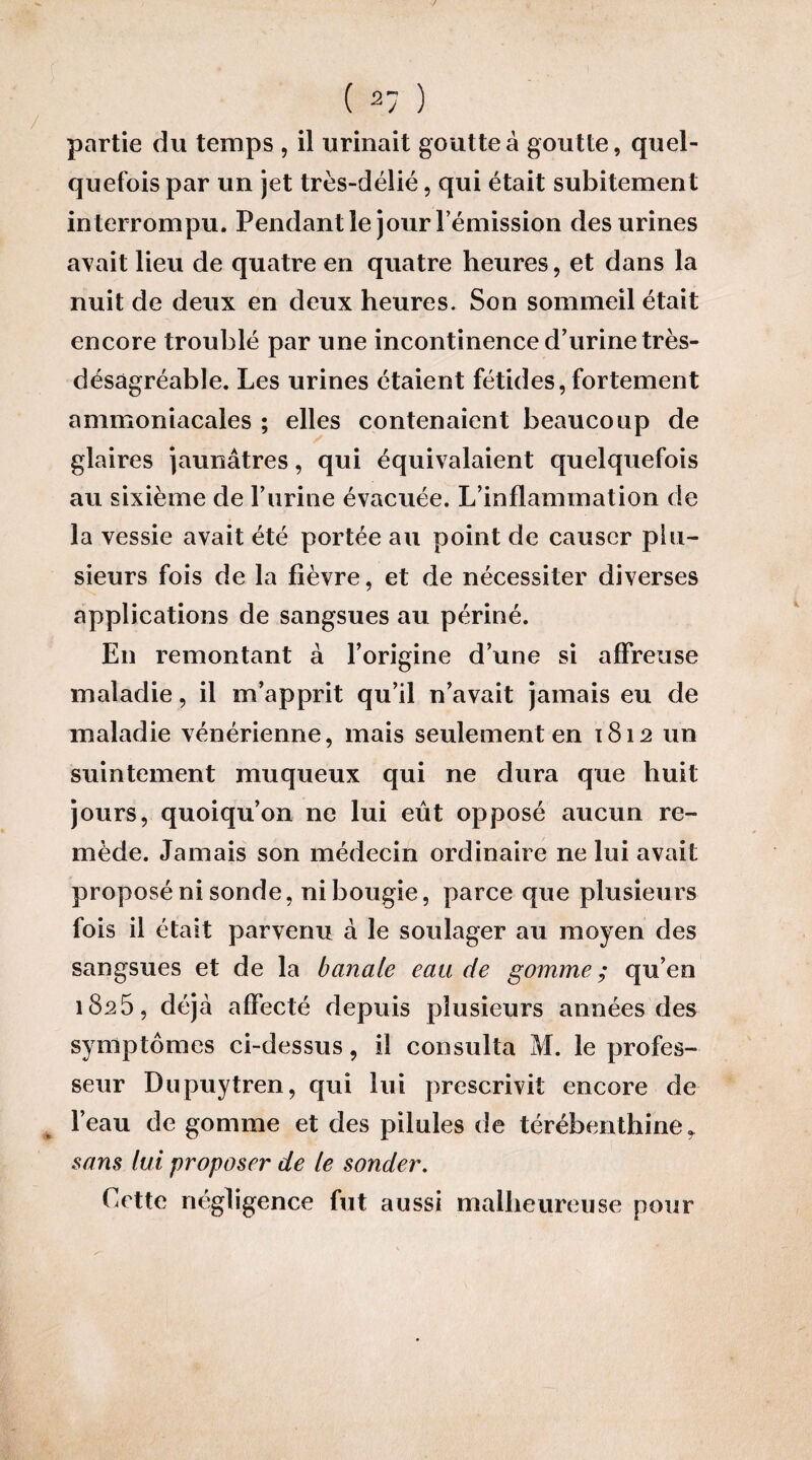 / partie du temps , il urinait goutte à goutte, quel¬ quefois par un jet très-délié, qui était subitement interrompu. Pendant le jour l’émission des urines avait lieu de quatre en quatre heures, et dans la nuit de deux en deux heures. Son sommeil était encore troublé par une incontinence d’urine très- désagréable. Les urines étaient fétides, fortement ammoniacales ; elles contenaient beaucoup de glaires jaunâtres, qui équivalaient quelquefois au sixième de F urine évacuée. L’inflammation de la vessie avait été portée au point de causer plu¬ sieurs fois de la fièvre, et de nécessiter diverses applications de sangsues au périné. En remontant à l’origine d’une si affreuse maladie, il m’apprit qu’il n’avait jamais eu de maladie vénérienne, mais seulement en 1812 un suintement muqueux qui ne dura que huit jours, quoiqu’on ne lui eût opposé aucun re¬ mède. Jamais son médecin ordinaire ne lui avait proposé ni sonde, ni bougie, parce que plusieurs fois il était parvenu à le soulager au moyen des sangsues et de la banale eau de gomme ; qu’en 1825, déjà affecté depuis plusieurs années des symptômes ci-dessus, il consulta M. le profes¬ seur Dupuytren, qui lui prescrivit encore de l’eau de gomme et des pilules de térébenthine, sans lui proposer de le sonder. Cette négligence fut aussi malheureuse pour