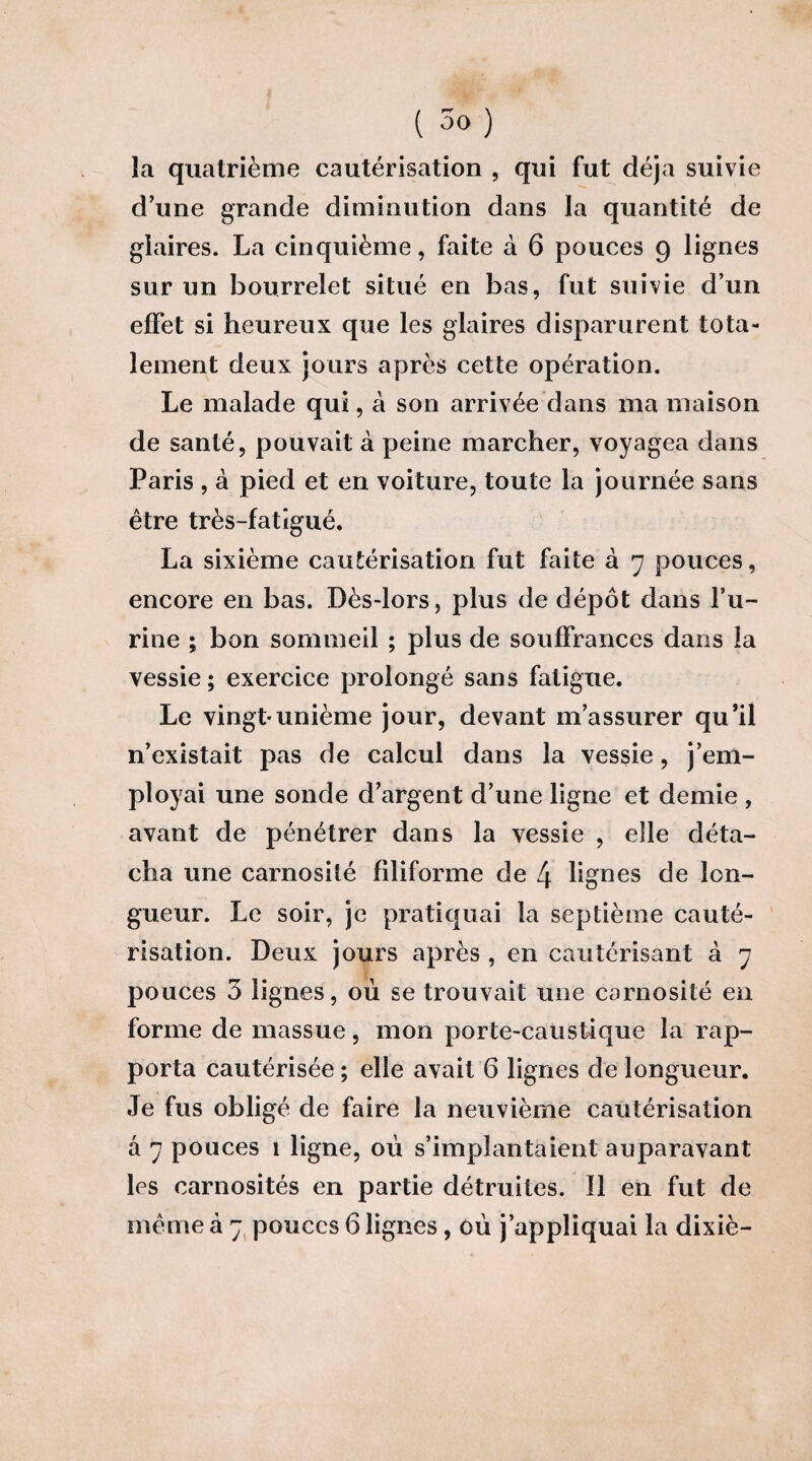 la quatrième cautérisation , qui fut déjà suivie d’une grande diminution dans la quantité de glaires. La cinquième, faite à 6 pouces 9 lignes sur un bourrelet situé en bas, fut suivie d’un effet si heureux que les glaires disparurent tota¬ lement deux jours après cette opération. Le malade qui, à son arrivée dans ma maison de santé, pouvait à peine marcher, voyagea dans Paris , à pied et en voiture, toute la journée sans être très-fatigué. La sixième cautérisation fut faite à 7 pouces, encore en bas. Dès-lors, plus de dépôt dans bu¬ rine ; bon sommeil ; plus de souffrances dans la vessie; exercice prolongé sans fatigue. Le vingt*unième jour, devant m’assurer qu’il n’existait pas de calcul dans la vessie, j’em¬ ployai une sonde d’argent d’une ligne et demie , avant de pénétrer dans la vessie , elle déta¬ cha une carnosité filiforme de 4 lignes de lon¬ gueur. Le soir, je pratiquai la septième cauté¬ risation. Deux jours après , en cautérisant à 7 pouces 3 lignes, où se trouvait une carnosité en forme de massue, mon porte-caustique la rap¬ porta cautérisée ; elle avait 6 lignes de longueur. Je fus obligé de faire la neuvième cautérisation â 7 pouces 1 ligne, où s’implantaient auparavant les carnosités en partie détruites. Il en fut de même à 7 pouces 6 lignes, où j’appliquai la dixiè-