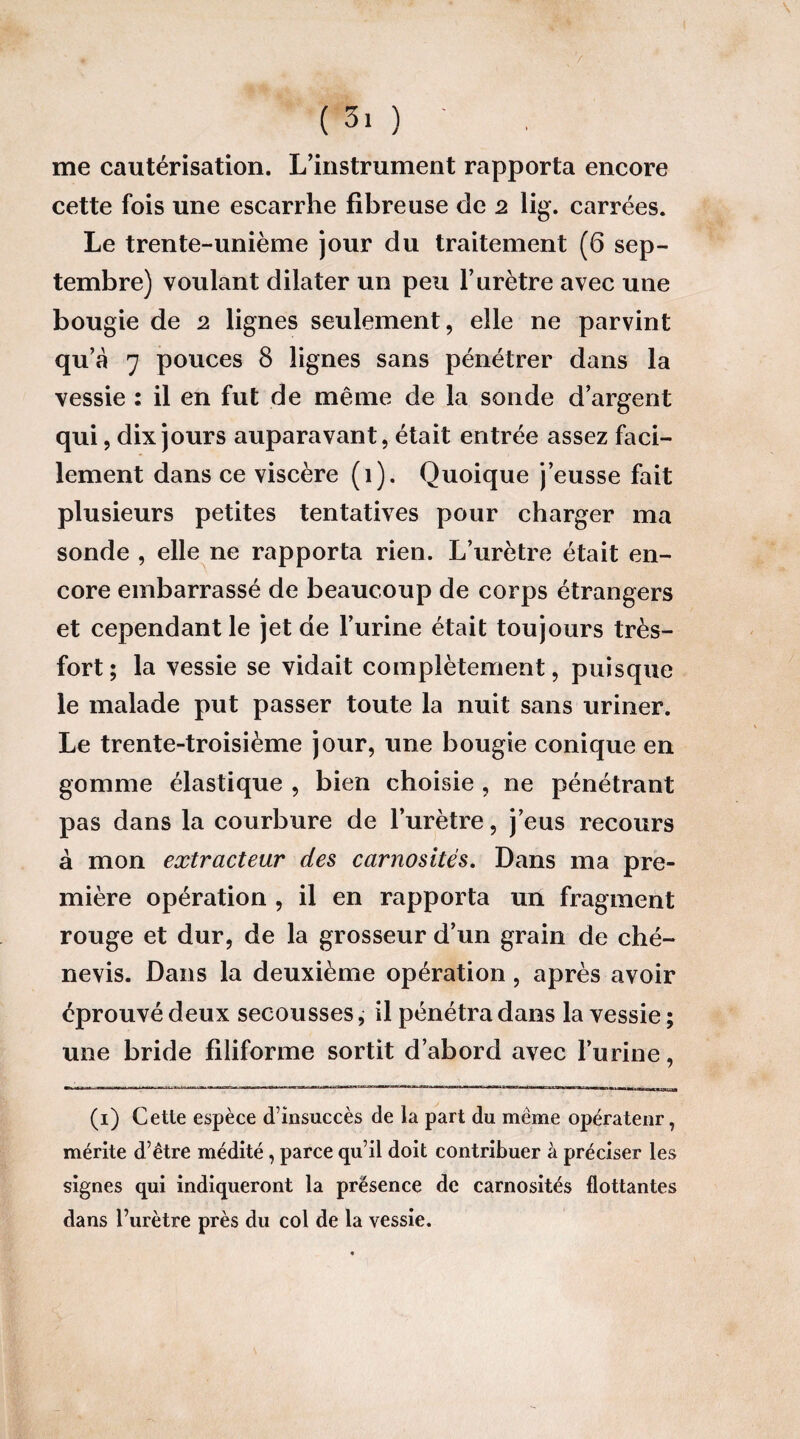 ( 3. ) ' me cautérisation. L’instrument rapporta encore cette fois une escarrhe fibreuse de 2 lig. carrées. Le trente-unième jour du traitement (6 sep¬ tembre) voulant dilater un peu l’urètre avec une bougie de 2 lignes seulement, elle ne parvint qu’à 7 pouces 8 lignes sans pénétrer dans la vessie : il en fut de même de la sonde d’argent qui, dix jours auparavant, était entrée assez faci¬ lement dans ce viscère (1). Quoique j’eusse fait plusieurs petites tentatives pour charger ma sonde , elle ne rapporta rien. L’urètre était en¬ core embarrassé de beaucoup de corps étrangers et cependant le jet de l’urine était toujours très- fort; la vessie se vidait complètement, puisque le malade put passer toute la nuit sans uriner. Le trente-troisième jour, une bougie conique en gomme élastique , bien choisie , ne pénétrant pas dans la courbure de l’urètre, j’eus recours à mon extracteur des carnosités. Dans ma pre¬ mière opération , il en rapporta un fragment rouge et dur, de la grosseur d’un grain de ché- nevis. Dans la deuxième opération, après avoir éprouvé deux secousses, il pénétra dans la vessie ; une bride filiforme sortit d’abord avec l’urine, (1) Cette espèce d’insuccès de la part du meme opérateur, mérite d’être médité, parce qu’il doit contribuer à préciser les signes qui indiqueront la présence de carnosités flottantes dans l’urètre près du col de la vessie.