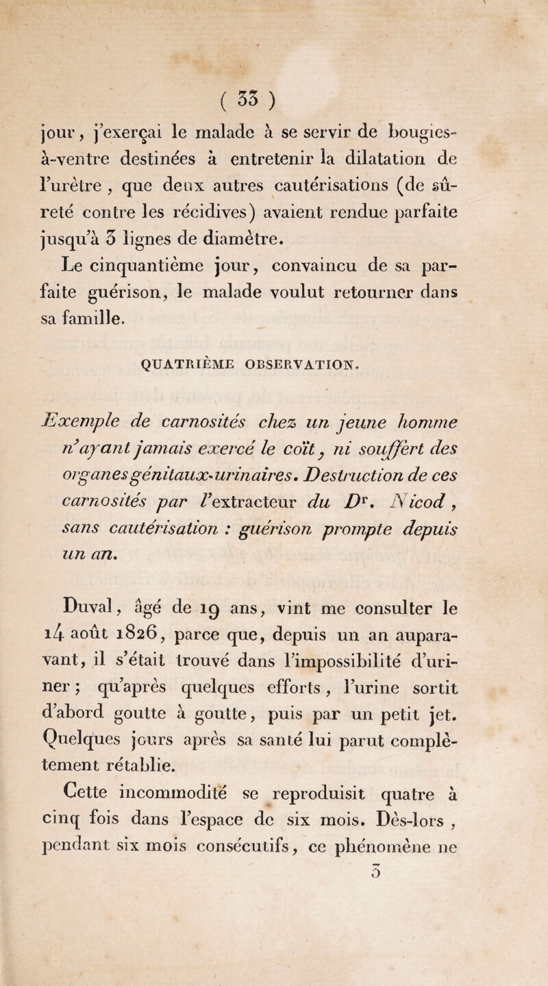 jour, j’exerçai le malade à se servir de bougies- à-ventre destinées à entretenir la dilatation de l’urêtre , que deux autres cautérisations (de sû¬ reté contre les récidives) avaient rendue parfaite jusqu’à 3 lignes de diamètre. Le cinquantième jour, convaincu de sa par¬ faite guérison, le malade voulut retourner dans sa famille. QUATRIÈME OBSERVATION. Exemple de carnosités chez un jeune homme n’ayant jamais exercé le coït y ni souffert des organes génitaux- urinaires. Destruction de ces carnosités par /'extracteur du Dv. Nicod , sans cautérisation : guérison prompte depuis un an. Duval, âgé de 19 ans, vint me consulter le i4 août 1826, parce que, depuis un an aupara¬ vant, il s’était trouvé dans l’impossibilité d’uri¬ ner ; qu’après quelques efforts, l’urine sortit d’abord goutte à goutte, puis par un petit jet. Quelques jours après sa santé lui parut complè¬ tement rétablie. Cette incommodité se reproduisit quatre à cinq fois dans l’espace de six mois. Dès-lors , pendant six mois consécutifs, ce phénomène ne o
