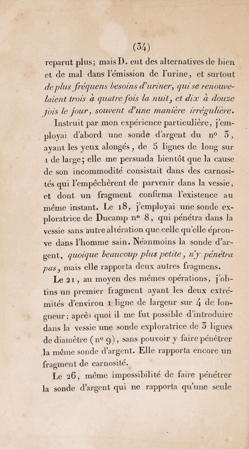 reparut plus; maisD. eut des alternatives de bien et de mal dans rémission de l'urine, et surtout déplus frécjuens besoins d’uriner, qui se renouve¬ laient trois à quatre fois la nuit> et dix a douze fois le jour, souvent d’une manière irrégulière. Instruit par mon expérience particulière, j em¬ ployai d’abord une sonde d’argent du n° 5, ayant les yeux alongésy de 5 lignes de long sur i de large; elle me persuada bientôt que la cause de son incommodité consistait dans des carnosi- tés qui Fempécbèrent de parvenir dans la vessie, et dont un fragment confirma l’existence au meme instant. Le 18, Remployai une sonde ex¬ ploratrice de Ducamp n° 8, qui pénétra dans la vessie sans autre altération que celle quelle éprou¬ ve dans l’homme sain. Néanmoins la sonde d’ar¬ gent, quoique beaucoup plus petite, nj pénétra pas, mais elle rapporta deux autres fragmens. Le ai, au moyen des memes opérations, j’ob¬ tins un premier fragment ayant les deux extré¬ mités d’environ î ligne de largeur sur 4 de lon¬ gueur ; après quoi il me fut possible d’introduire dans la vessie une sonde exploratrice de 5 lignes de diamètre (n° 9) , sans pouvoir y faire pénétrer la même sonde d’argent. Elle rapporta encore un fragment de carnosité. Le 26, même impossibilité de faire pénétrer la sonde d’argent qui ne rapporta qu’une seule