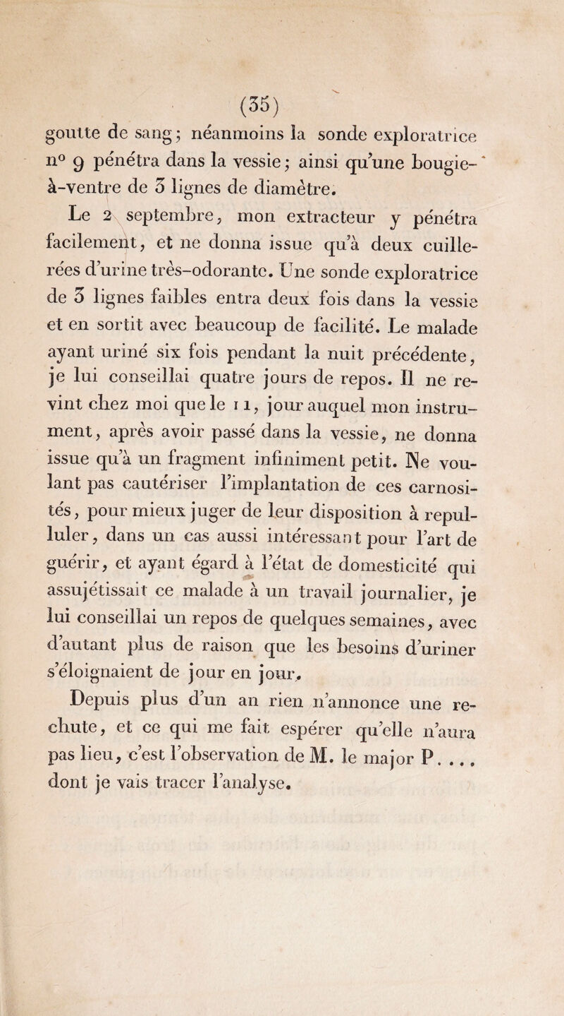(35) goutte de sang ; néanmoins la sonde exploratrice n° 9 pénétra dans la vessie ; ainsi qu’une bougie- ' à-ventre de 3 lignes de diamètre. Le 2\ septembre, mon extracteur y pénétra facilement, et ne donna issue qua deux cuille¬ rées durine très-odorante. Une sonde exploratrice de 3 lignes faibles entra deux fois dans la vessie et en sortit avec beaucoup de facilité. Le malade ayant uriné six fois pendant la nuit précédente, je lui conseillai quatre jours de repos. Il ne re¬ vint chez moi que le 11, jour auquel mon instru¬ ment , après avoir passé dans la vessie, ne donna issue qua un fragment infiniment petit. Ne vou¬ lant pas cautériser l’implantation de ces carnosi- tés, pour mieux juger de leur disposition à repul¬ luler, dans un cas aussi intéressant pour l’art de guérir, et ayant égard à l’état de domesticité qui assujettissait ce malade à un travail journalier, je lui conseillai un repos de quelques semaines, avec d’autant plus de raison que les besoin$ d’uriner s’éloignaient de jour en jour. Depuis plus d’un an rien n’annonce une re¬ chute, et ce qui me fait espérer quelle n’aura pas lieu, c’est l’observation de M. le major P. .., dont je vais tracer l’analyse.