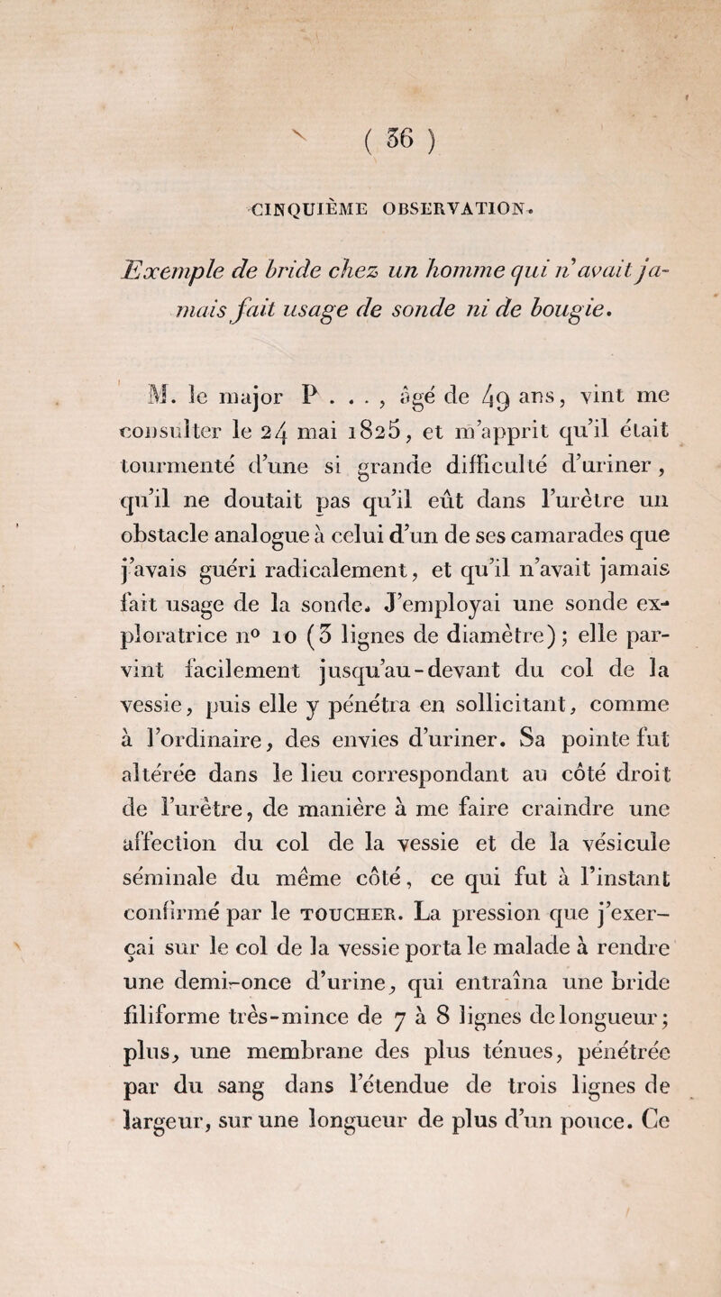 t CINQUIEME OBSERVATION. Exemple de bride chez un homme qui n avait ja¬ mais fait usage de sonde ni de bougie. M. le major P. . . , âgé de ans, vint me consulter le 24 mai i825, et m’apprit qu’il était tourmenté d’une si grande difficulté d’uriner , qu’il ne doutait pas qu’il eût dans l’urètre un obstacle analogue à celui d’un de ses camarades que j’avais guéri radicalement, et qu’il n’avait jamais fait usage de la sonde. J’employai une sonde ex¬ ploratrice n° 10 (3 lignes de diamètre); elle par¬ vint facilement jusqu’au-devant du col de la vessie, puis elle y pénétra en sollicitant, comme à l’ordinaire, des envies d’uriner. Sa pointe fut altérée dans le lieu correspondant au côté droit de l’urètre, de manière à. me faire craindre une affection du col de la vessie et de la vésicule séminale du meme côté, ce qui fut à l’instant confirmé par le toucher. La pression que j’exer¬ çai sur le col de la vessie porta le malade à rendre une demi-once d’urine, qui entraîna une bride filiforme très-mince de 7 à 8 lignes de longueur; plus, une membrane des plus ténues, pénétrée par du sang dans l’étendue de trois lignes de largeur, sur une longueur de plus d’un pouce. Ce