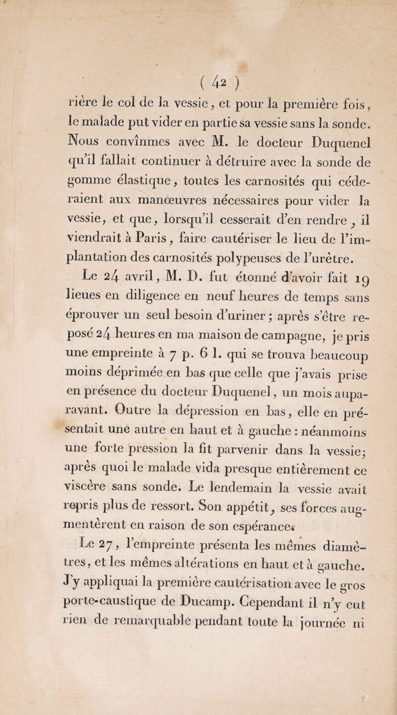 riére le col de la vessie, et pour la première fois, le malade put vider en partie sa vessie sans la sonde. Nous convînmes avec M. le docteur Duquenel qu il fallait continuer à détruire avec la sonde de gomme élastique, toutes les carnosités qui céde¬ raient aux manœuvres nécessaires pour vider la vessie, et que, lorsqu’il cesserait d’en rendre ^ il viendrait à Paris, faire cautériser le lieu de l’im- plantation des carnosités polypeuses de l’urètre. Le 24 avril, M. D. fut étonné d’avoir fait îq lieues en diligence en neuf heures de temps sans éprouver un seul besoin d’uriner ; après setre re¬ posé 24 heures en ma maison de campagne, je pris une empreinte à 7 p. 6 1. qui se trouva beaucoup moins déprimée en bas que celle que j’avais prise en présence du docteur Duquenel, un mois aupa¬ ravant. Outre la dépréssion en bas, elle en pré¬ sentait une autre en haut et à gauche : néanmoins une forte pression la ht parvenir dans la vessie; après quoi le malade vida presque entièrement ce viscere sans sonde. Le lendemain la vessie avait repris plus de ressort. Son appétitses forces aug¬ mentèrent en raison de son espérance* Le 27, l’empreinte présenta les memes diamè¬ tres, et les memes altérations en haut et à gauche. J’y appliquai la première cautérisation avec le gros porte-caustique de Ducamp. Cependant il n’y eut rien de remarquable pendant toute la journée ni