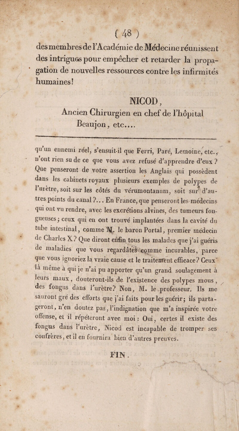 des membres de l'Académie de Médecine réunissent des intriguas pour empêcher et retarder la propa¬ gation de nouvelles ressources contre les infirmités humaines! NICOI), Ancien Chirurgien en chef de Fhôpital Beaujon, etc.... f|u un ennemi réel, s’ensuit-il que Ferri, Paré, Lemoine, etc.,- n ont rien su de ce que vous avez refusé d’apprendre d’eux ? Que penseront de votre assertion les Anglais qui possèdent dans les cabinets royaux plusieurs exemples de polypes de i métré, soit sur les côtés du vérumontanum, soit surd’au- ties points du canal ?... En France, que penseront les médecins qui ont vu rendre, avec les excrétions alvines, des tumeurs fon¬ gueuses • ceux qui en ont trouvé implantées dans la cavité du tube intestinal, comme Af. le baron Portai, premier médecin de Charles X? Que diront enfin tous les malades que j’ai guéris de maladies que vous regardâteteqmme incurables, parce que vous ignoriez la vraie cause et le traitement efficace? Ceux' Là meme à qui je n’ai pu apporter qu’un grand soulagement à leurs maux, douteront-ils de l’existence des polypes mous, des fongus dans î urètre? Non, M. le professeur. Ils me sauront gré des efforts que j’ai faits pour les guérir; ils parta¬ geront, n’en doutez pas, l’indignation que m’a inspirée votre offense, et il répéteront avec moi: Oui, certes il existe des fongus dans l’urètre, Nicod est incapable de tromper ses confrères, et il en fournira bien d’autres preuves. FIN.