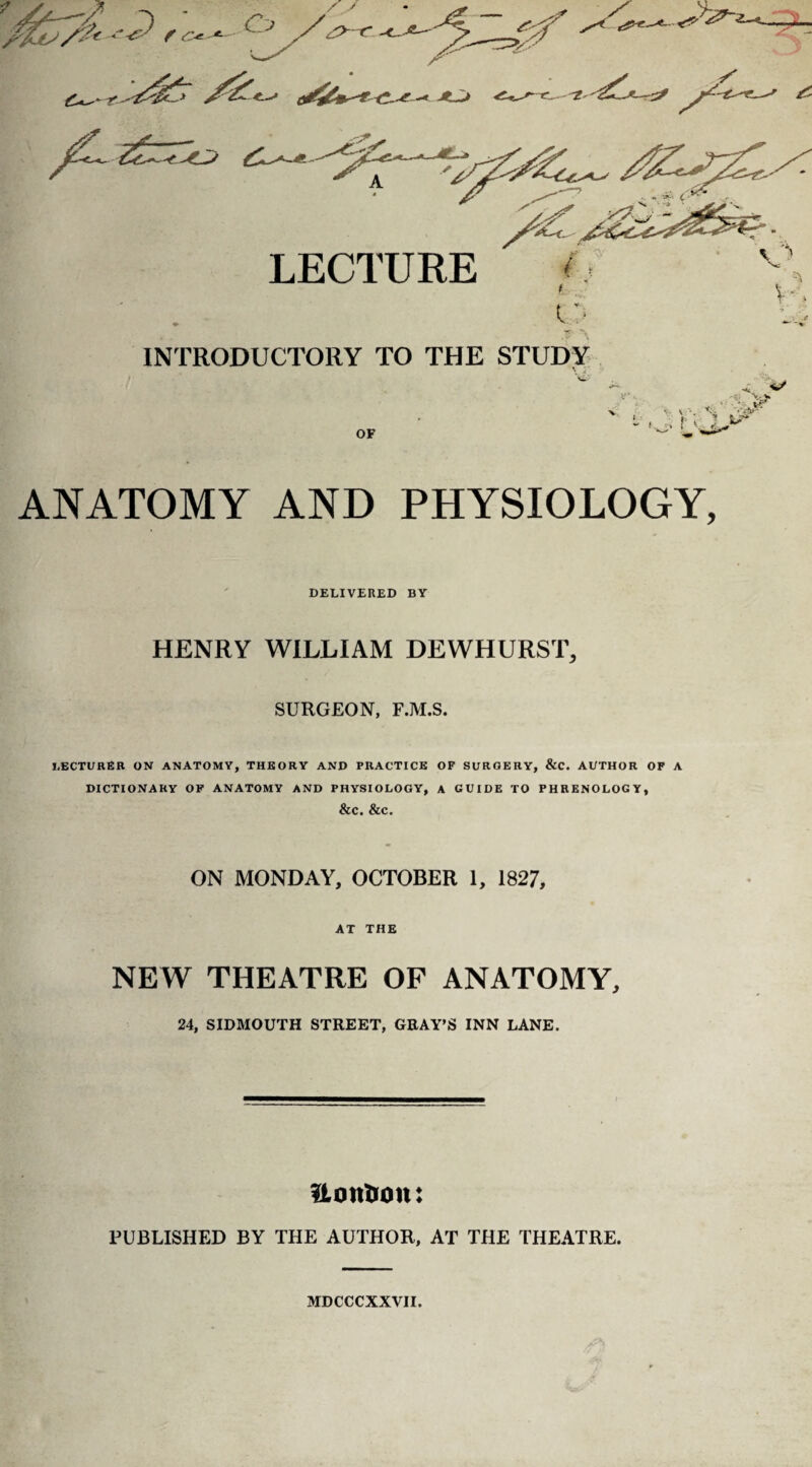 ^LX*-^ ^r -« Jt^J A LECTURE <. t o INTRODUCTORY TO THE STUDY OF .-• • V - 1 ” >, .• f ' 4L ANATOMY AND PHYSIOLOGY, DELIVERED BY HENRY WILLIAM DEWHURST, SURGEON, F.M.S. LECTURER ON ANATOMY, THEORY AND PRACTICE OF SURGERY, &C. AUTHOR OF A DICTIONARY OF ANATOMY AND PHYSIOLOGY, A GUIDE TO PHRENOLOGY, &C. &C. ON MONDAY, OCTOBER 1, 1827, AT THE NEW THEATRE OP ANATOMY, 24, SIDMOUTH STREET, GRAY’S INN LANE. UontJon: PUBLISHED BY THE AUTHOR, AT THE THEATRE. MDCCCXXVII.
