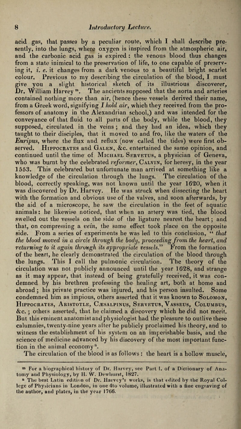 acid gas, that passes by a peculiar route, which I shall describe pre¬ sently, into the lungs, where oxygen is inspired from the atmospheric air, and the carbonic acid gas is expired : the venous blood thus changes from a state inimical to the preservation of life, to one capable of preserv¬ ing it, i. e. it changes from a dark venous to a beautiful bright scarlet colour. Previous to my describing the circulation of the blood, I must give you a slight historical sketch of its illustrious discoverer. Dr. William Harvey m. The ancients supposed that the aorta and arteries contained nothing more than air, (hence these vessels derived their name, from a Greek word, signifying I hold air, which they received from the pro¬ fessors of anatomy in the Alexandrian school,) and was intended for the conveyance of that fluid to all parts of the body, while the blood, they supposed, circulated in the veins ; and they had an idea, which they taught to their disciples, that it moved to and fro, like the waters of the Euripus, where the flux and reflux (now called the tides) were first ob¬ served. Hippocrates and Galen, &c. entertained the same opinion, and continued until the time of Michael Servetus, a physician of Geneva, who was burnt by the celebrated reformer, Calvin, for heresy, in the year 1553. This celebrated but unfortunate man arrived at something like a knowledge of the circulation through the lungs. The circulation of the blood, correctly speaking, was not known until the year 1620, when it was discovered by Dr. Harvey. He was struck when dissecting the heart with the formation and obvious use of the valves, and soon afterwards, by the aid of a microscope, he saw the circulation in the feet of aquatic animals: he likewise noticed, that when an artery was tied, the blood swelled out the vessels on the side of the ligature nearest the heart; and that, on compressing a vein, the same effect took place on the opposite side. From a series of experiments he was led to this conclusion, “ that the blood moved in a circle through the body, proceeding from the heart, and returning to it again through its appropriate vessels'’ From the formation of the heart, he clearly demonstrated the circulation of the blood through the lungs. This I call the pulmonic circulation. The theory of the circulation was not publicly announced until the year 1628, and strange as it may appear, that instead of being gratefully received, it was con¬ demned by his brethren professing the healing art, both at home and abroad; his private practice was injured, and his person insulted. Some condemned him as impious, others asserted that it was known to Solomon, Hippocrates, Aristotle, C;esalpinus, Servetus, Vasseus, Columbus, &c.; others asserted, that he claimed a discovery which he did not merit. But this eminent anatomist and physiologist had the pleasure to outlive these calumnies, twenty-nine years after he publicly proclaimed his theory, and to witness the establishment of his system on an imperishable basis, and the science of medicine advanced by his discovery of the most important func¬ tion in the animal economy. The circulation of the blood is as follows : the heart is a hollow muscle, m For a biographical history of Dr. Harvey, see Part I. of a Dictionary of Ana¬ tomy and Physiology, by H. W. Dewhurst, 1827. n The best Latin edition of Dr. Harvey’s works, is that edited by the Royal Col¬ lege of Physicians in London, in one 4to volume, illustrated with a fine engraving of the author, and plates, in the year 1766.