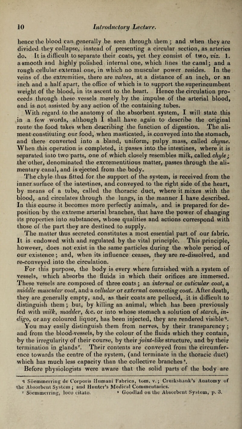 hence the blood can generally be seen through them ; and when they are divided they collapse, instead of presenting a circular section, as arteries do. It is difficult to separate their coats, yet they consist of two, viz. 1. a smooth and highly polished internal one, which lines the canal* and a rough cellular external one, in which no muscular power resides. In the veins of the extremities, there are valves, at a distance of an inch, or an inch and a half apart, the office of which is to support the superincumbent weight of the blood, in its ascent to the heart. Hence the circulation pro¬ ceeds through these vessels merely by the impulse of the arterial blood, and is not assisted by any action of the containing tubes. With regard to the anatomy of the absorbent system, I will state this in a few words, although I shall have again to describe the original route the food takes when describing the function of digestion. The ali¬ ment constituting our food, when masticated, is conveyed into the stomach, and there converted into a bland, uniform, pulpy mass, called chyme. When this operation is completed, it passes into the intestines, where it is separated into two parts, one of which closely resembles milk, called chyle; the other, denominated the excrementitious matter, passes through the ali¬ mentary canal, and is ejected from the body. The chyle thus fitted for the support of the system, is received from the inner surface of the intestines, and conveyed to the right side of the heart, by means of a tube, called the thoracic duct, where it mixes with the blood, and circulates through the lungs, in the manner I have described. In this course it becomes more perfectly animals, and is prepared for de¬ position by the extreme arterial branches, that have the power of changing its properties into substances, whose qualities and actions correspond with those of the part they are destined to supply. The matter thus secreted constitutes a most essential part of our fabric. It is endowed with and regulated by the vital principle. This principle, how’ever, does not exist in the same particles during the whole period of our existence; and, when its influence ceases, they are re-dissolved, and re-conveyed into the circulation. For this purpose, the body is every where furnished with a system of vessels, which absorbs the fluids in which their orifices are immersed. These vessels are composed of three coats; an internal or cuticular coat, a middle musctdar coat, and a cellidar or external connecting coat. After death, they are generally empty, and, as their coats are pellucid, it is difficult to distinguish them; but, by killing an animal, which has been previously fed with milk, madder, &c. or into whose stomach a solution of starch, in¬ digo, or any coloured liquor, has been injected, they are rendered visible q. You may easily distinguish them from nerves, by their transparency; and from the blood-vessels, by the colour of the fluids which they contain, by the irregularity of their course, by their joint-like structure, and by their termination in glandsr. Their contents are conveyed from the circumfer¬ ence towards the centre of the system, (and terminate in the thoracic duct) which has much less capacity than the collective branches s. Before physiologists were aware that the solid parts of the body are q Soemmerring de Corporis Humani Fabrica, tom. v.; Cruikshank’s Anatomy of the Absorbent System ; and Hunter’s Medical Commentaries. >• Soemmerring, loco citato. * Goodlad on the Absorbent System, p. 3.