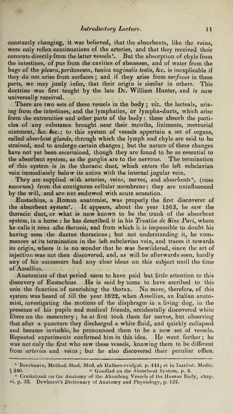 constantly changing, it was believed, that the absorbents, like the veins, were only reflex continuations of the arteries, and that they received their contents directly from the latter vessels1. But the absorption of chyle from the intestines, of pus from the cavities of abscesses, and of water from the bags of the pleura,peritoneum, tunica vaginalis testis, &c. is inexplicable if they do not arise from surfaces ; and if they arise from surfaces in these parts, we may justly infer, that their origin is similar in others. This doctrine was first taught by the late Dr. William Hunter, and is now universally received. There are two sets of these vessels in the body; viz. the lacteals, aris¬ ing from the intestines, and the lymphatics, or lympha-ducts, which arise from the extremities and other parts of the body: these absorb the parti¬ cles of any substance brought near their mouths, liniments, mercurial ointment, &c. &c.: to this system of vessels appertain a set of organs, called absorbent glands, through which the lymph and chyle are said to be strained, and to undergo certain changes; but the nature of these changes have not yet been ascertained, though they are found to be as essential to the absorbent system, as the ganglia are to the nervous. The termination of this system is in the thoracic duct, which enters the left subclavian vein immediately below its union with the internal jugular vein. They are supplied with arteries, veins, nerves, and absorbentsu, (vasa vasorum) from the contiguous cellular membrane: they are uninfluenced by the will, and are not endowed with acute sensation. Eustachius, a Roman anatomist, was properly the first discoverer of the absorbent system* * v. It appears, about the year 1563, he saw the thoracic duct, or what is now known to be the trunk of the absorbent system, in a horse : he has described it in his Treatise de Sine Pari, where he calls it vena alba thoracis, and from which it is impossible to doubt his having seen the ductus thoracicus ; but not understanding it, he com¬ mences at its termination in the left subclavian vein, and traces it towards its origin, where it is no wonder that he was bewildered, since the art of injection was not then discovered, and, as will be afterwards seen, hardly any of his successors had any clear ideas on this subject until the time of Assellius. Anatomists of that period seem to have paid but little attention to this discovery of Eustachius. He is said by 'some to have ascribed to this vein the function of nourishing the thorax. No more, therefore, of this system was heard of till the year 1622, when Assellius, an Italian anato¬ mist, investigating the motions of the diaphragm in a living dog, in the presence of his pupils and medical friends, accidentally discovered white fibres on the mesentery ; he at first took them for nerves, but observing that after a puncture they discharged a white fluid, and quickly collapsed and became invisible, he pronounced them to be a new set of vessels. Repeated experiments confirmed him in this idea. He went farther; he was not only the first who saw these vessels, knowing them to be different from arteries and veins; but he also discovered their peculiar office. 1 Boerhaave, Method. Stud. Med. ab Hallero evulgat. p. 444; et in Institut. Medic. § 246. « Goodlad on the Absorbent System, p. 4. v Cruikshank on the Anatomy of the Absorbing Vessels of the Human Body, chap, vi. p. 32. Dewhurst’s Dictionary of Anatomy and Physiology, p. 122.
