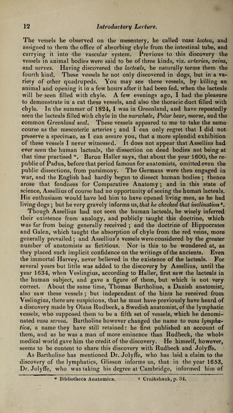 The vessels he observed on the mesentery, he called vasa lactea, and assigned to them the office of absorbing chyle from the intestinal tube, and carrying it into -the vascular system. Previous to this discovery the vessels in animal bodies were said to be of three kinds, viz. arteries, veinsf and nerves. Having discovered the lacleals, he naturally terms them the fourth kind. These vessels he not only discovered in dogs, but in a va¬ riety of other quadrupeds. You may see these vessels, by killing an animal and opening it in a few hours after it had been fed, when the lacteals will be seen filled with chyle. A few evenings ago, I had the pleasure to demonstrate in a cat these vessels, and also the thoracic duct filled with chyle. In the summer of 1824, I was in Greenland, and have repeatedly seen the lacteals filled with chyle in the narwhale, Polar bear, morse, and the common Greenland seal. These vessels appeared to me to take the same course as the mesenteric arteries ; and I can only regret that I did not preserve a specimen, as I can assure you, that a more splendid exhibition of these vessels I never witnessed. It does not appear that Assellius had ever seen the human lacteals, the dissection on dead bodies not being at that time practised w. Baron Haller says, that about the year 1600, the re¬ public of Padua, before that period famous for anatomists, omitted even the public dissections, from parsimony. The Germans were then engaged in war, and the English had hardly began to dissect human bodies ; thence arose that fondness for Comparative Anatomy; and in this state of science, Assellius of course had no opportunity of seeing the humart lacteals. His enthusiasm would have led him to have opened living men, as he had living dogs ; but he very gravely informs us, that he checked that inclination *. Though Assellius had not seen the human lacteals, he wisely inferred their existence from analogy, and publicly taught this doctrine, which was far from being generally received ; and the doctrine of Hippocrates and Galen, which taught the absorption of chyle from the red veins, more generally prevailed; and Assellius’s vessels were considered by the greater number of anatomists as fictitious. Nor is this to be wondered at, as they placed such implicit confidence on the writings of the ancients. Even the immortal Harvey, never believed in the existence of the lacteals. For several years but little was added to the discovery by Assellius, until the year 1634, when Veslingius, according to Haller, first saw the lacteals in the human subject, and gave a figure of them, but which is not very correct. About the same time, Thomas Bartholine, a Danish anatomist, also saw these vessels ; but independent of the hints he received from Veslingius, there are suspicions, that he must have previously have heard of a discovery made by Olaus Rudbeck, a Swedish anatomist, of the lymphatic vessels, who supposed them to be a fifth set of vessels, which he denomi¬ nated vasa serosa. Bartholine however changed the name to vasa lympha• tica, a name they have still retained: he first published an account of them, and as he was a man of more eminence than Rudbeck, the whole medical world gave him the credit of the discovery. He himself, however, seems to be content to share this discovery with Rudbeck and Jolyffe. As Bartholine has mentioned Dr. Jolyffe, who has laid a claim to the discovery of the lymphatics, Glisson informs us, that in the year 1653, Dr. Jolyffe, who was taking his degree at Cambridge, informed him of w Bibliotheca Anatomica. x Cruikshank, p. 34.