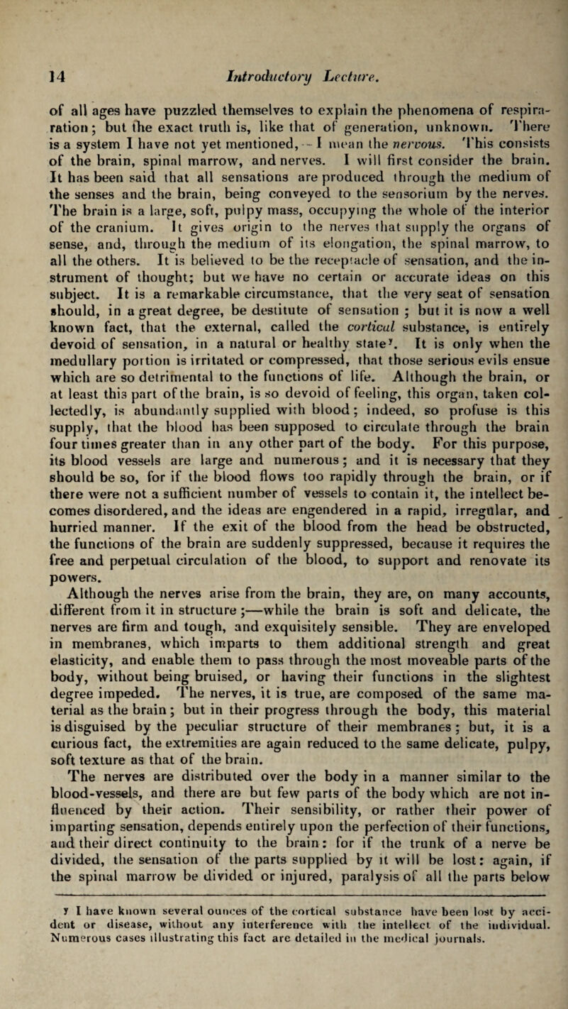 of all ages have puzzled themselves to explain the phenomena of res pirn- ration; but the exact truth is, like that of generation, unknown. There is a system I have not yet mentioned, - I mean the nervous. 'This consists of the brain, spinal marrow, and nerves. I will first consider the brain. It has been said that all sensations are produced through the medium of the senses and the brain, being conveyed to the sensorium by the nerves. The brain is a large, soft, pulpy mass, occupying the whole of the interior of the cranium. It gives origin to the nerves that supply the organs of sense, and, through the medium of its elongation, the spinal marrow, to all the others. It is believed to be the receptacle of sensation, and the in¬ strument of thought; but we have no certain or accurate ideas on this subject. It is a remarkable circumstance, that the very seat of sensation should, in a great degree, be destitute of sensation ; but it is now a well known fact, that the external, called the cortical substance, is entirely devoid of sensation, in a natural or healthy state*. It is only when the medullary portion is irritated or compressed, that those serious evils ensue which are so detrimental to the functions of life. Although the brain, or at least this part of the brain, is so devoid of feeling, this organ, taken col¬ lectedly, is abundantly supplied with blood; indeed, so profuse is this supply, that the blood has been supposed to circulate through the brain four times greater than in any other part of the body. For this purpose, its blood vessels are large and numerous ; and it is necessary that they should be so, for if the blood flows too rapidly through the brain, or if there were not a sufficient number of vessels to contain it, the intellect be¬ comes disordered, and the ideas are engendered in a rapid, irregular, and hurried manner. If the exit of the blood from the head be obstructed, the functions of the brain are suddenly suppressed, because it requires the free and perpetual circulation of the blood, to support and renovate its powers. Although the nerves arise from the brain, they are, on many accounts, different from it in structure ;—while the brain is soft and delicate, the nerves are firm and tough, and exquisitely sensible. They are enveloped in membranes, which imparts to them additional strength and great elasticity, and enable them to pass through the most moveable parts of the body, without being bruised, or having their functions in the slightest degree impeded. The nerves, it is true, are composed of the same ma¬ terial as the brain; but in their progress through the body, this material is disguised by the peculiar structure of their membranes; but, it is a curious fact, the extremities are again reduced to the same delicate, pulpy, soft texture as that of the brain. The nerves are distributed over the body in a manner similar to the blood-vessels, and there are but few parts of the body which are not in¬ fluenced by their action. Their sensibility, or rather their power of imparting sensation, depends entirely upon the perfection of their functions, and. their direct continuity to the brain: for if the trunk of a nerve be divided, the sensation of the parts supplied by it will be lost: again, if the spinal marrow be divided or injured, paralysis of all the parts below y I have known several ounces of the cortical substance have been lost by acci¬ dent or disease, without any interference with the intellect of the individual. Numerous cases illustrating this fact are detailed in the medical journals.
