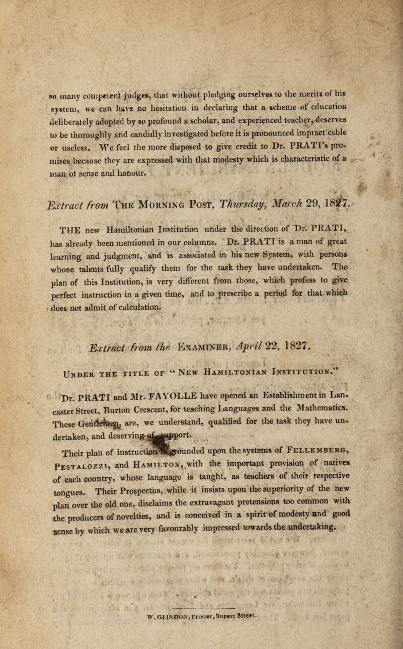 80 many competent judge*, that without pledging ourselves to the merits of his system, we can have no hesitation in declaring that a scheme of education deliberately adopted by so profound a scholar, and experienced teacher, deserves to be thoroughly and candidly investigated before it is pronounced impiact cable or useless. We feel the more disposed to give credit to Dr. PRATI’s pro¬ mises because they are expressed with that modesty which is characteristic of a man of sense and honour. Extract from The Morning Post, Thursday, March 29, 1827. THE new Hamiltonian Institution under the direction of Dr. PRATI, has already been mentioned in our columns. Dr. PRATI is a man of great learning and judgment, and is associated in his new System, with persons whose talents fully qualify them for the task they have undertaken. Tlie plan of this Institution, is very different from those, which profess to give perfect instruction in a given time, and to prescribe a period for that which does not admit of calculation. Extract from the Examiner, April 22, 1827. Under the title of “New Hamiltonian Institution.” Dr. PRATI and Mr. FAYOLLE have opened an Establishment in Lan¬ caster Street, Burton Crescent, for teaching Languages and the Mathematics. These Geiifl^qp^ are, we understand, qualified for the task they have un¬ dertaken, and deserving^^^^P^orf. Their plan of instructio^Bferounded upon the systems of Fellemberg, Pestalozzi, and Hamilton, with the important provision of natives of each country, whose language is taught, as teachers of their respective tongues. Their Prospectus, while it insists upon the superiority of the new plan over the old one, disclaims the extravagant pretensions too common with the producers of novelties, and is conceived in a spirit of modesty and good sense by which we are very favourably impressed towards the undertaking. W. GLINDON, FnnUr,Rupert Street,