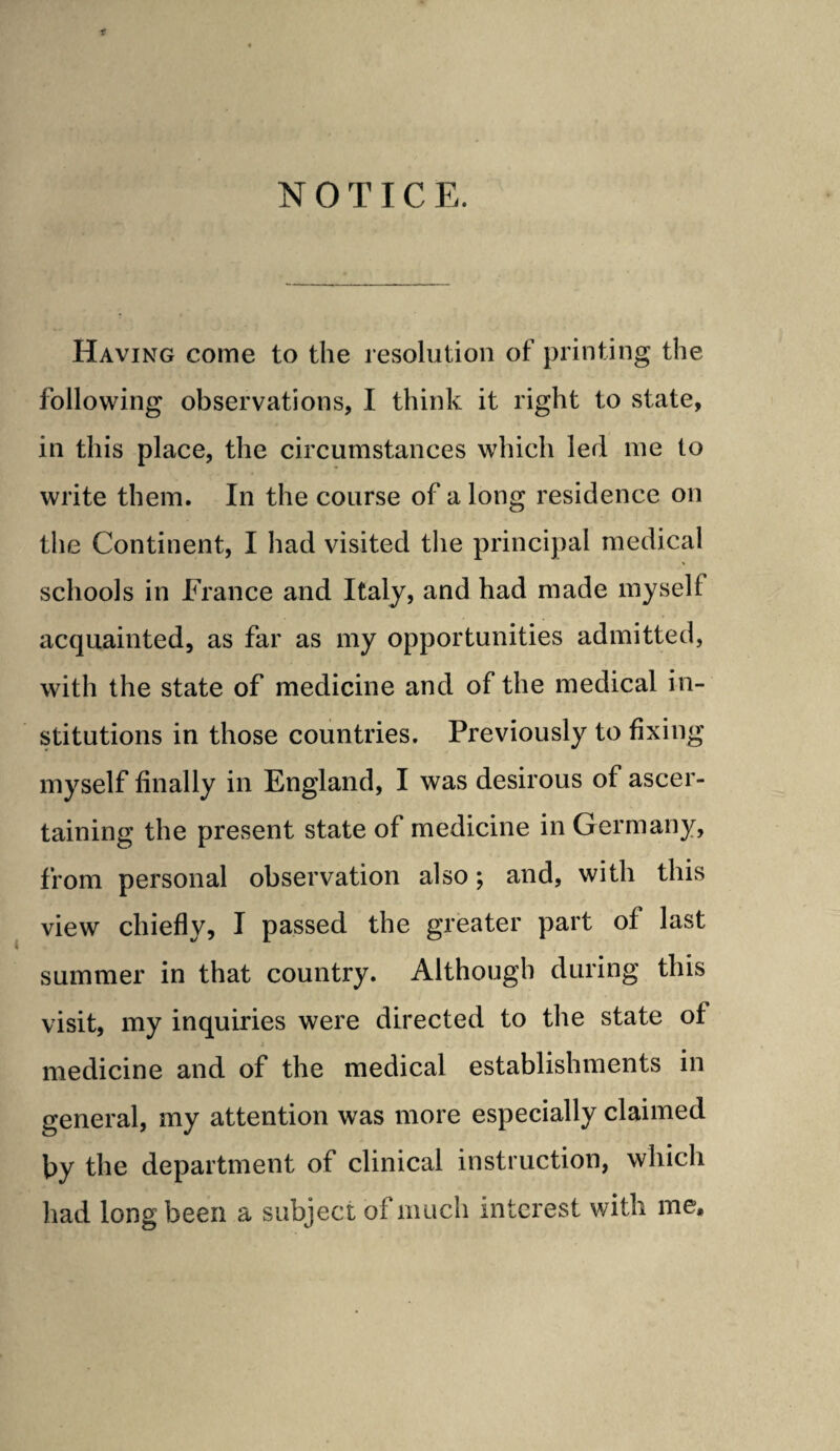 NOTICE. Having come to the resolution of printing the following observations, I think it right to state, in this place, the circumstances which led me to write them. In the course of a long residence on the Continent, I had visited the principal medical schools in France and Italy, and had made myself acquainted, as far as my opportunities admitted, with the state of medicine and of the medical in¬ stitutions in those countries. Previously to fixing myself finally in England, I was desirous of ascer¬ taining the present state of medicine in Germany, from personal observation also; and, with this view chiefly, I passed the greater part of last summer in that country. Although during this visit, my inquiries were directed to the state of medicine and of the medical establishments in general, my attention was more especially claimed by the department of clinical instruction, which had long been a subject of much interest with me.