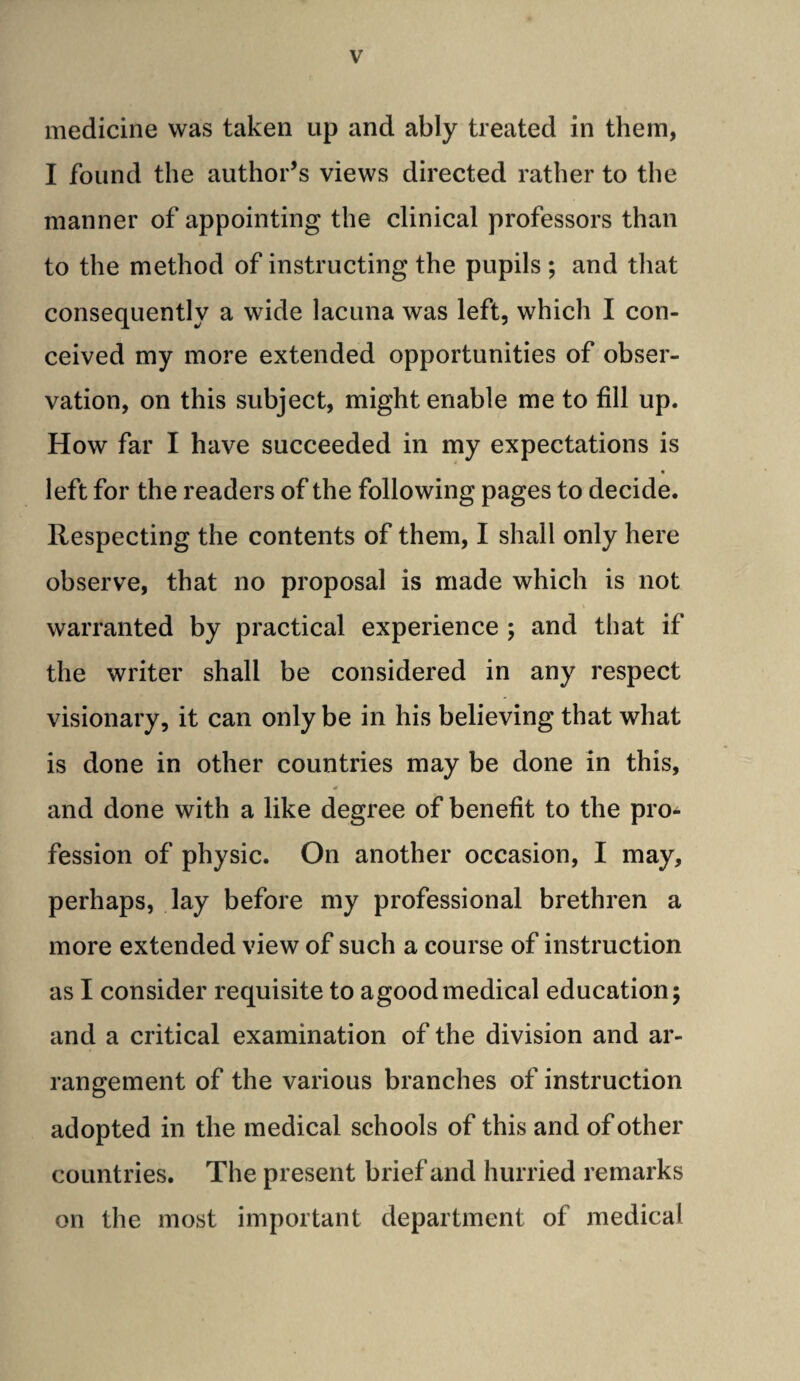 medicine was taken up and ably treated in them, I found the author’s views directed rather to the manner of appointing the clinical professors than to the method of instructing the pupils ; and that consequently a wide lacuna was left, which I con¬ ceived my more extended opportunities of obser¬ vation, on this subject, might enable me to fill up. How far I have succeeded in my expectations is « left for the readers of the following pages to decide. Respecting the contents of them, I shall only here observe, that no proposal is made which is not warranted by practical experience ; and that if the writer shall be considered in any respect visionary, it can only be in his believing that what is done in other countries may be done in this, and done with a like degree of benefit to the pro¬ fession of physic. On another occasion, I may, perhaps, lay before my professional brethren a more extended view of such a course of instruction as I consider requisite to agoodmedical education; and a critical examination of the division and ar¬ rangement of the various branches of instruction adopted in the medical schools of this and of other countries. The present brief and hurried remarks on the most important department of medical