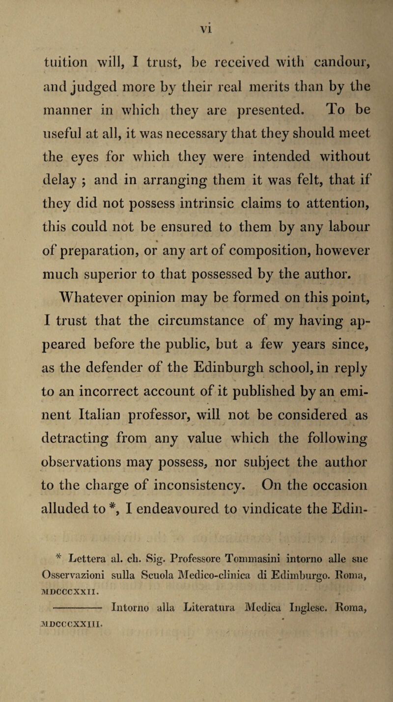 tuition will, I trust, be received with candour, and judged more by their real merits than by the manner in which they are presented. To be useful at all, it was necessary that they should meet the eyes for which they were intended without delay ; and in arranging them it was felt, that if they did not possess intrinsic claims to attention, this could not be ensured to them by any labour of preparation, or any art of composition, however much superior to that possessed by the author. Whatever opinion may be formed on this point, I trust that the circumstance of my having ap¬ peared before the public, but a few years since, as the defender of the Edinburgh school, in reply to an incorrect account of it published by an emi¬ nent Italian professor, will not be considered as detracting from any value which the following observations may possess, nor subject the author to the charge of inconsistency. On the occasion alluded to *, I endeavoured to vindicate the Edin- * Lettera al. cli. Sig. Professore Tommasini intorno alle sac Osservazioni sulla Scuola IMedico-clinica di Edimburgo. Poiiia, MDCCCXXII. - Intorno alia Literatura Mcdica Inglese. Roma, .nncccxxiii.