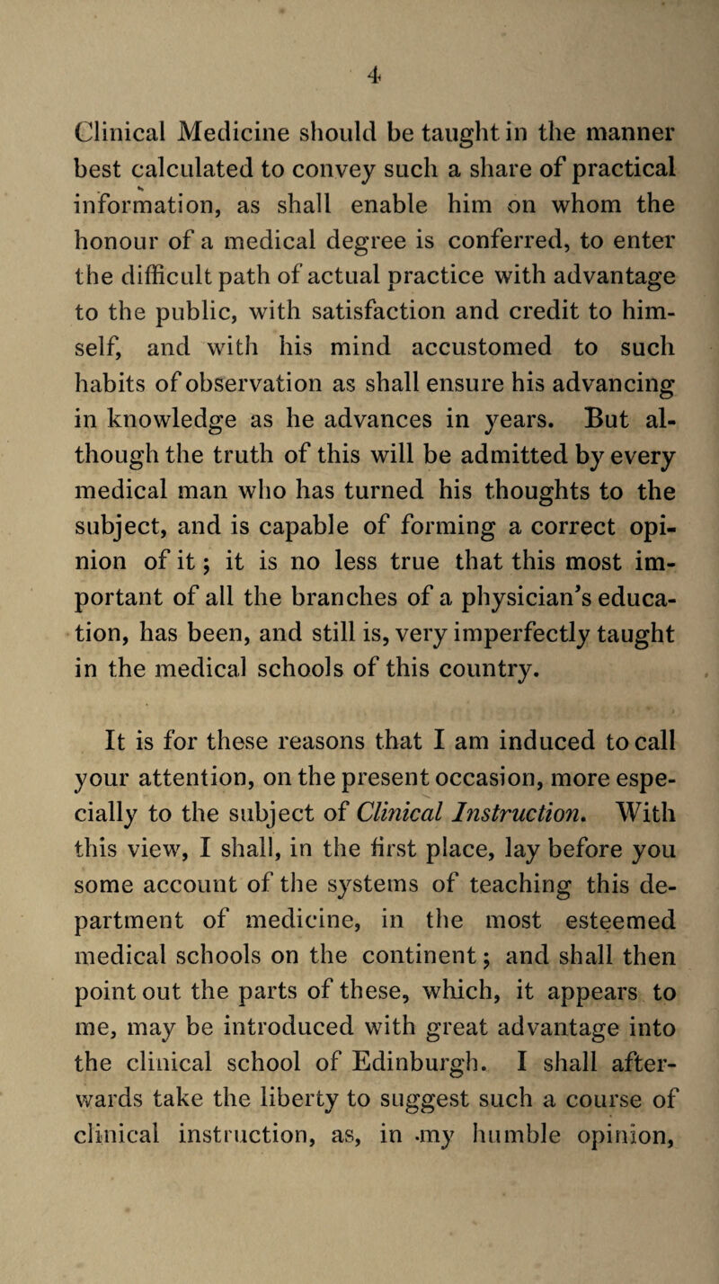 Clinical Medicine should be taught in the manner best calculated to convey such a share of practical information, as shall enable him on whom the honour of a medical degree is conferred, to enter the difficult path of actual practice with advantage to the public, with satisfaction and credit to him¬ self, and with his mind accustomed to such habits of observation as shall ensure his advancing in knowledge as he advances in years. But al¬ though the truth of this will be admitted by every medical man who has turned his thoughts to the subject, and is capable of forming a correct opi¬ nion of it; it is no less true that this most im¬ portant of all the branches of a physician's educa¬ tion, has been, and still is, very imperfectly taught in the medical schools of this country. It is for these reasons that I am induced to call your attention, on the present occasion, more espe¬ cially to the subject of Clinical Instruction, With this view, I shall, in the first place, lay before you some account of the systems of teaching this de¬ partment of medicine, in the most esteemed medical schools on the continent; and shall then point out the parts of these, which, it appears to me, may be introduced with great advantage into the clinical school of Edinburgh. I shall after¬ wards take the liberty to suggest such a course of clinical instruction, as, in -my humble opinion,