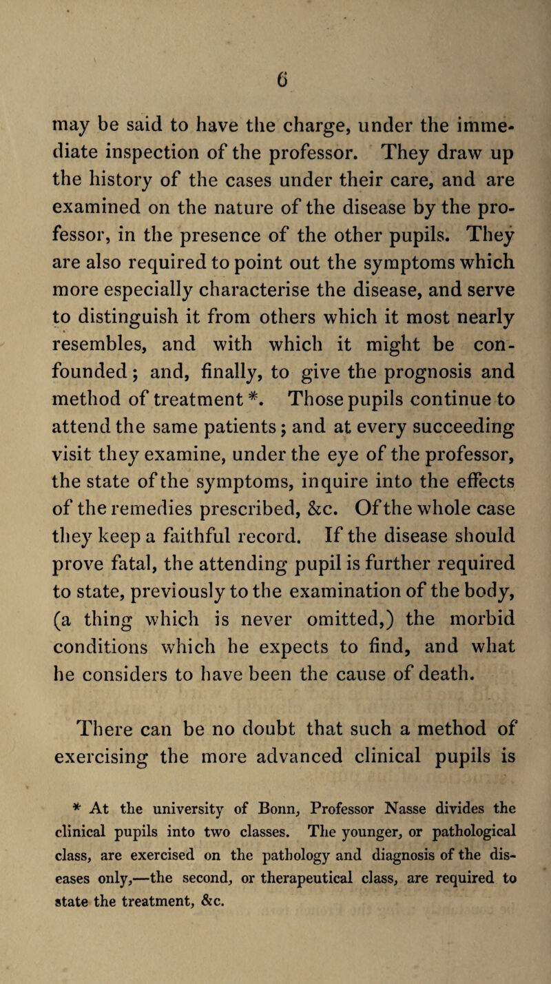 may be said to have the charge, under the imme¬ diate inspection of the professor. They draw up the history of the cases under their care, and are examined on the nature of the disease by the pro¬ fessor, in the presence of the other pupils. They are also required to point out the symptoms which more especially characterise the disease, and serve to distinguish it from others which it most nearly resembles, and with which it might be con¬ founded ; and, finally, to give the prognosis and method of treatment *. Those pupils continue to attend the same patients; and at every succeeding visit they examine, under the eye of the professor, the state of the symptoms, inquire into the effects of the remedies prescribed, &c. Of the whole case they keep a faithful record. If the disease should prove fatal, the attending pupil is further required to state, previously to the examination of the body, (a thing which is never omitted,) the morbid conditions which he expects to find, and what he considers to have been the cause of death. There can be no doubt that such a method of exercising the more advanced clinical pupils is * At the university of Bonn, Professor Nasse divides the clinical pupils into two classes. The younger, or pathological class, are exercised on the pathology and diagnosis of the dis¬ eases only,—the second, or therapeutical class, are required to state the treatment, &c.