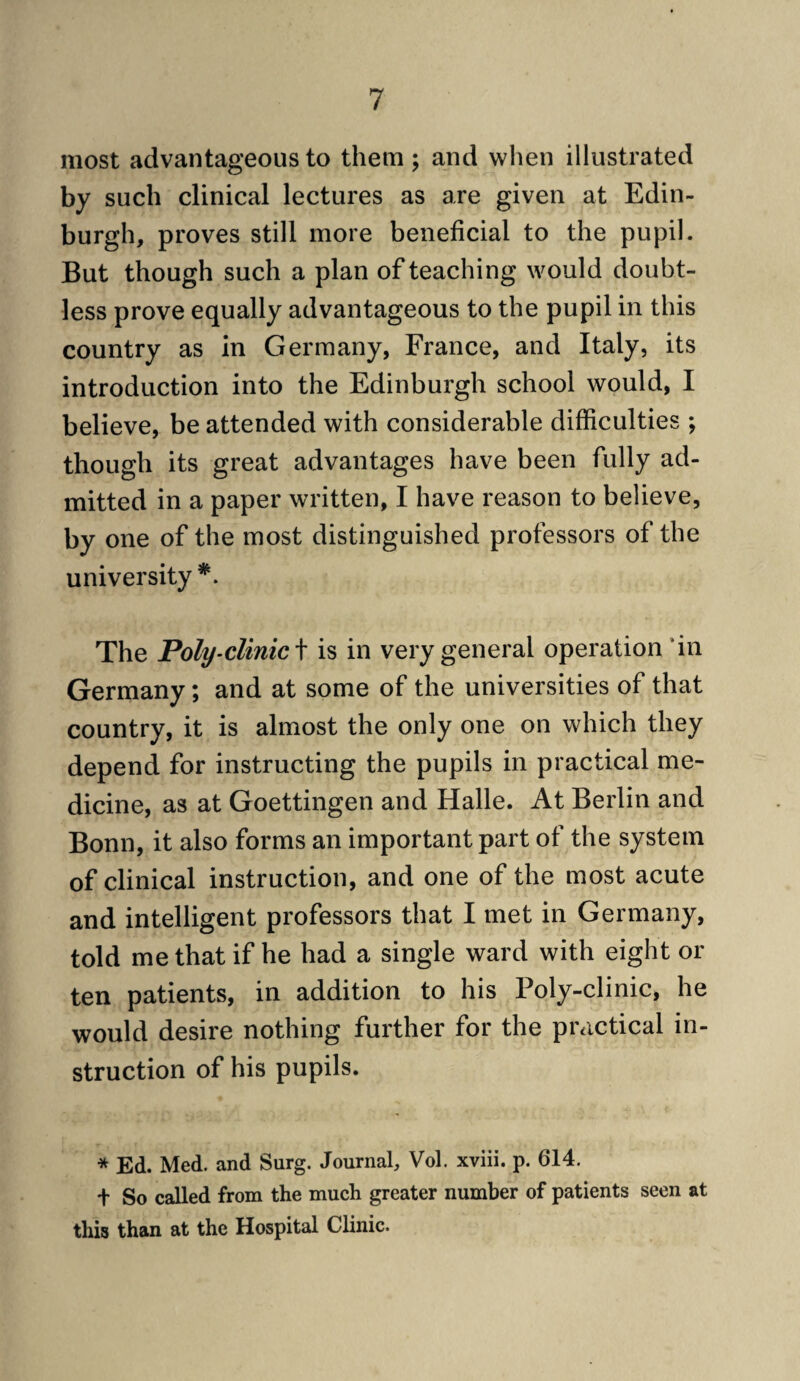 most advantageous to them ; and when illustrated by such clinical lectures as are given at Edin¬ burgh, proves still more beneficial to the pupil. But though such a plan of teaching would doubt¬ less prove equally advantageous to the pupil in this country as in Germany, France, and Italy, its introduction into the Edinburgh school would, I believe, be attended with considerable difficulties ; though its great advantages have been fully ad¬ mitted in a paper written, I have reason to believe, by one of the most distinguished professors of the university The Poly-clinic\ is in very general operation ’in Germany; and at some of the universities of that country, it is almost the only one on which they depend for instructing the pupils in practical me¬ dicine, as at Goettingen and Halle. At Berlin and Bonn, it also forms an important part of the system of clinical instruction, and one of the most acute and intelligent professors that I met in Germany, told me that if he had a single ward with eight or ten patients, in addition to his Poly-clinic, he would desire nothing further for the practical in¬ struction of his pupils. * Ed. Med. and Surg. Journal, Vol. xviii. p. 614. + So called from the much greater number of patients seen at this than at the Hospital Clinic.