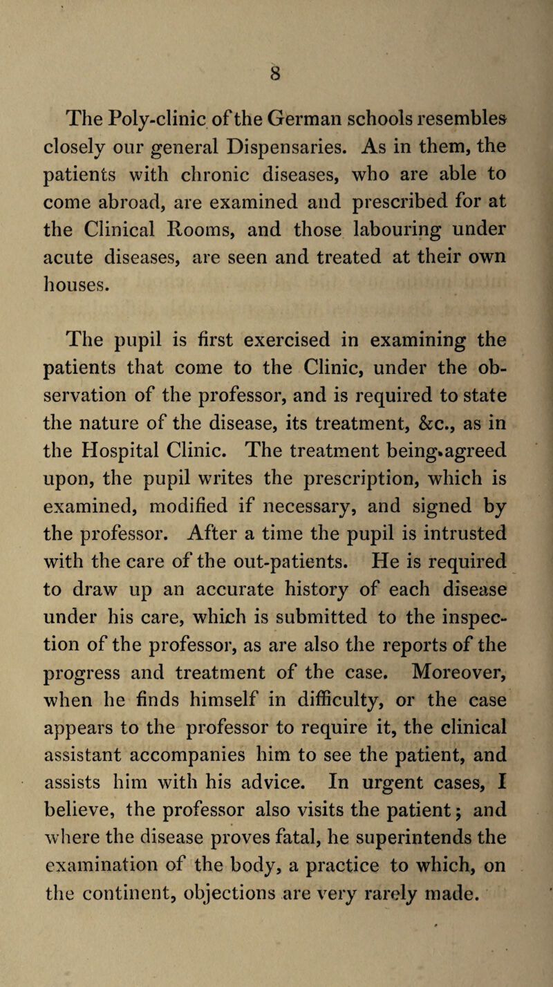 The Poly-clinic of the German schools resembles closely our general Dispensaries. As in them, the patients with chronic diseases, who are able to come abroad, are examined and prescribed for at the Clinical Rooms, and those labouring under acute diseases, are seen and treated at their own houses. The pupil is first exercised in examining the patients that come to the Clinic, under the ob¬ servation of the professor, and is required to state the nature of the disease, its treatment, &c., as in the Hospital Clinic. The treatment being.agreed upon, the pupil writes the prescription, which is examined, modified if necessary, and signed by the professor. After a time the pupil is intrusted with the care of the out-patients. He is required to draw up an accurate history of each disease under his care, which is submitted to the inspec¬ tion of the professor, as are also the reports of the progress and treatment of the case. Moreover, when he finds himself in difficulty, or the case appears to the professor to require it, the clinical assistant accompanies him to see the patient, and assists him with his advice. In urgent cases, I believe, the professor also visits the patient 5 and where the disease proves fatal, he superintends the examination of the body, a practice to which, on the continent, objections are very rarely made.