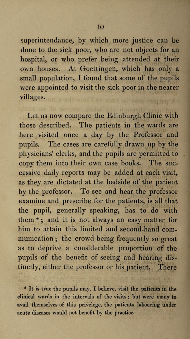 superintendaiice, by which more justice can be done to the sick poor, who are not objects for an hospital, or who prefer being attended at their own houses. At Goettingen, which has only a small population, I found that some of the pupils were appointed to visit the sick poor in the nearer villages. Let us now compare the Edinburgh Clinic with those described. The patients in the wards are here visited once a day by the Professor and pupils. The cases are carefully drawn up by the physicians’ clerks, and the pupils are permitted to copy them into their own case books. The suc¬ cessive daily reports may be added at each visit, as they are dictated at the bedside of the patient by the professor. To see and hear the professor examine and prescribe for the patients, is all that the pupil, generally speaking, has to do with them * ; and it is not always an easy matter for him to attain this limited and second-hand com¬ munication ; the crowd being frequently so great as to deprive a considerable proportion of the pupils of the benefit of seeing and hearing dis¬ tinctly, either the professor or his patient. There * It is true the pupils may, I believe, visit the patients in the clinical wards in the intervals of the visits; but were many to avail themselves of this privelege, the patients labouring under acute diseases would not benefit by the practice.