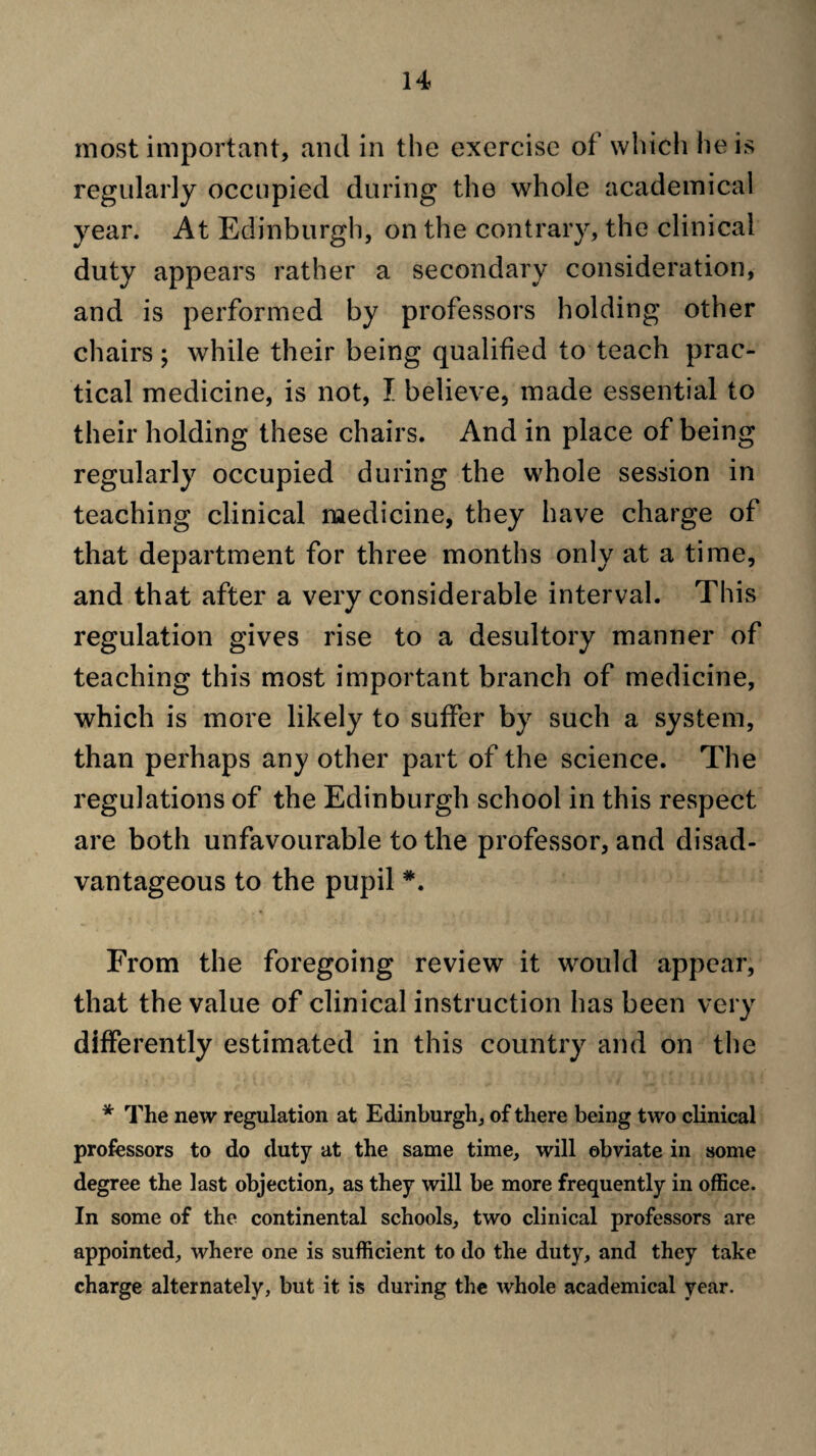 most important, and in the exercise of which he is regularly occupied during the whole academical year. At Edinburgh, on the contrary, the clinical duty appears rather a secondary consideration, and is performed by professors holding other chairs ; while their being qualified to teach prac¬ tical medicine, is not, I believe, made essential to their holding these chairs. And in place of being regularly occupied during the whole session in teaching clinical medicine, they have charge of that department for three months only at a time, and that after a very considerable interval. This regulation gives rise to a desultory manner of teaching this most important branch of medicine, which is more likely to suffer by such a system, than perhaps any other part of the science. The regulations of the Edinburgh school in this respect are both unfavourable to the professor, and disad¬ vantageous to the pupil *. From the foregoing review it would appear, that the value of clinical instruction has been very differently estimated in this country and on the * The new regulation at Edinburgh, of there being two clinical professors to do duty at the same time, will obviate in some degree the last objection, as they will be more frequently in office. In some of the continental schools, two clinical professors are appointed, where one is sufficient to do the duty, and they take charge alternately, but it is during the whole academical year.