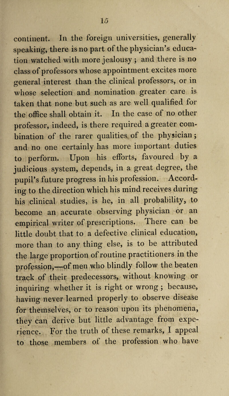 continent. In tlie foreign universities, generally speaking, there is no part of the physician’s educa¬ tion watched with more jealousy ; and there is no class of professors whose appointment excites more general interest than the clinical professors, or in whose selection and nomination greater care is taken that none but such as are well qualified for the office shall obtain it. In the case of no other professor, indeed, is there required a greater com¬ bination of the rarer qualities, of the physician; and no one certainly has more important duties to perform. Upon his efforts, favoured by a judicious system, depends, in a great degree, the pupil’s future progress in his profession. Accord¬ ing to the direction which his mind receives during his clinical studies, is he, in all probability, to become an accurate observing physician or an empirical writer of prescriptions. There can be little doubt that to a defective clinical education, more than to any thing else, is to be attributed the large proportion of routine practitioners in the profession,—of men who blindly follow the beaten track of their predecessors, without knowing or inquiring whether it is right or wrong ; because, having never learned properly to observe disease for themselves, or to reason upon its phenomena, they can derive but little advantage from expe¬ rience. For the truth of these remarks, I appeal to those members of the profession who have